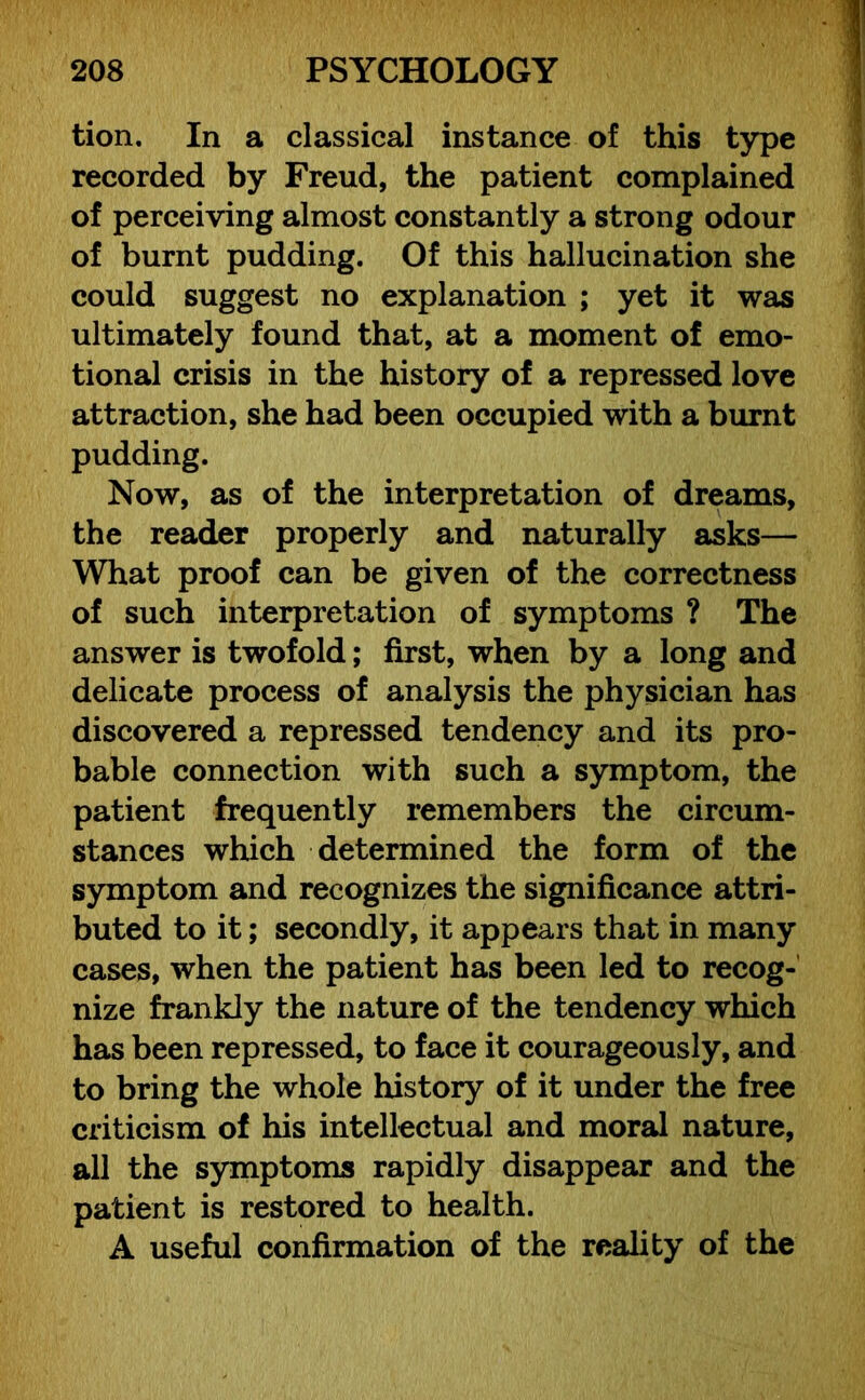 tion. In a classical instance of this type recorded by Freud, the patient complained of perceiving almost constantly a strong odour of burnt pudding. Of this hallucination she could suggest no explanation ; yet it was ultimately found that, at a moment of emo- tional crisis in the history of a repressed love attraction, she had been occupied with a burnt pudding. Now, as of the interpretation of dreams, the reader properly and naturally asks— What proof can be given of the correctness of such interpretation of symptoms ? The answer is twofold; first, when by a long and delicate process of analysis the physician has discovered a repressed tendency and its pro- bable connection with such a symptom, the patient frequently remembers the circum- stances which determined the form of the symptom and recognizes the significance attri- buted to it; secondly, it appears that in many cases, when the patient has been led to recog- nize frankly the nature of the tendency which has been repressed, to face it courageously, and to bring the whole history of it under the free criticism of his intellectual and moral nature, all the symptoms rapidly disappear and the patient is restored to health. A useful confirmation of the reality of the