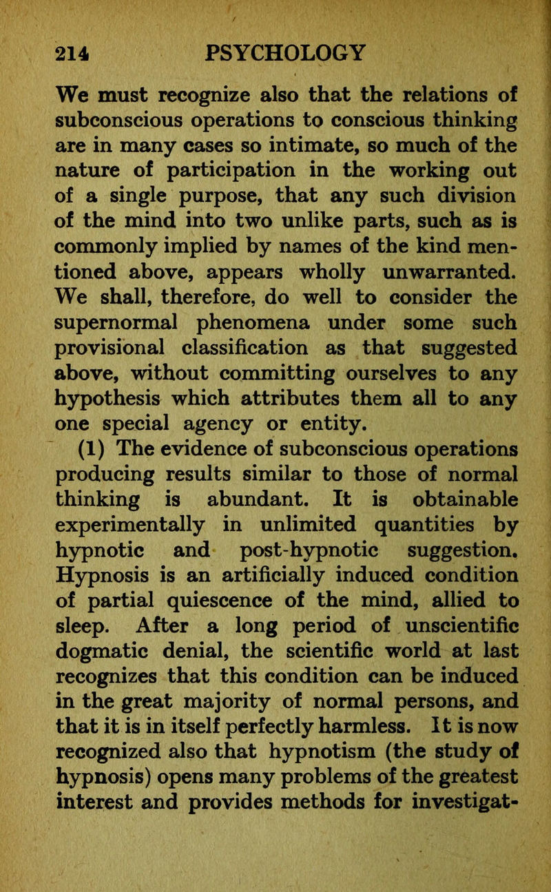 We must recognize also that the relations of subconscious operations to conscious thinking are in many cases so intimate, so much of the nature of participation in the working out of a single purpose, that any such division of the mind into two unlike parts, such as is commonly implied by names of the kind men- tioned above, appears wholly unwarranted. We shall, therefore, do well to consider the supernormal phenomena under some such provisional classification as that suggested above, without committing ourselves to any hypothesis which attributes them all to any one special agency or entity. (1) The evidence of subconscious operations producing results similar to those of normal thinking is abundant. It is obtainable experimentally in unlimited quantities by hypnotic and post-hypnotic suggestion. Hypnosis is an artificially induced condition of partial quiescence of the mind, allied to sleep. After a long period of unscientific dogmatic denial, the scientific world at last recognizes that this condition can be induced in the great majority of normal persons, and that it is in itself perfectly harmless. It is now recognized also that hypnotism (the study of hypnosis) opens many problems of the greatest interest and provides methods for investigat-