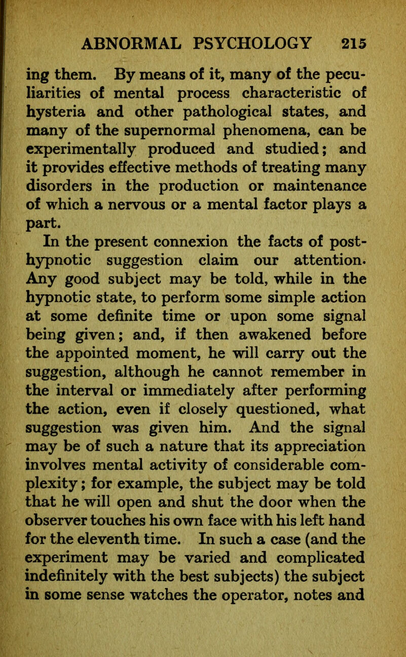 ing them. By means of it, many of the pecu- liarities of mental process characteristic of hysteria and other pathological states, and many of the supernormal phenomena, can be experimentally produced and studied; and it provides effective methods of treating many disorders in the production or maintenance of which a nervous or a mental factor plays a part. In the present connexion the facts of post- hypnotic suggestion claim our attention. Any good subject may be told, while in the hypnotic state, to perform some simple action at some definite time or upon some signal being given; and, if then awakened before the appointed moment, he will carry out the suggestion, although he cannot remember in the interval or immediately after performing the action, even if closely questioned, what suggestion was given him. And the signal may be of such a nature that its appreciation involves mental activity of considerable com- plexity ; for example, the subject may be told that he will open and shut the door when the observer touches his own face with his left hand for the eleventh time. In such a case (and the experiment may be varied and complicated indefinitely with the best subjects) the subject in some sense watches the operator, notes and