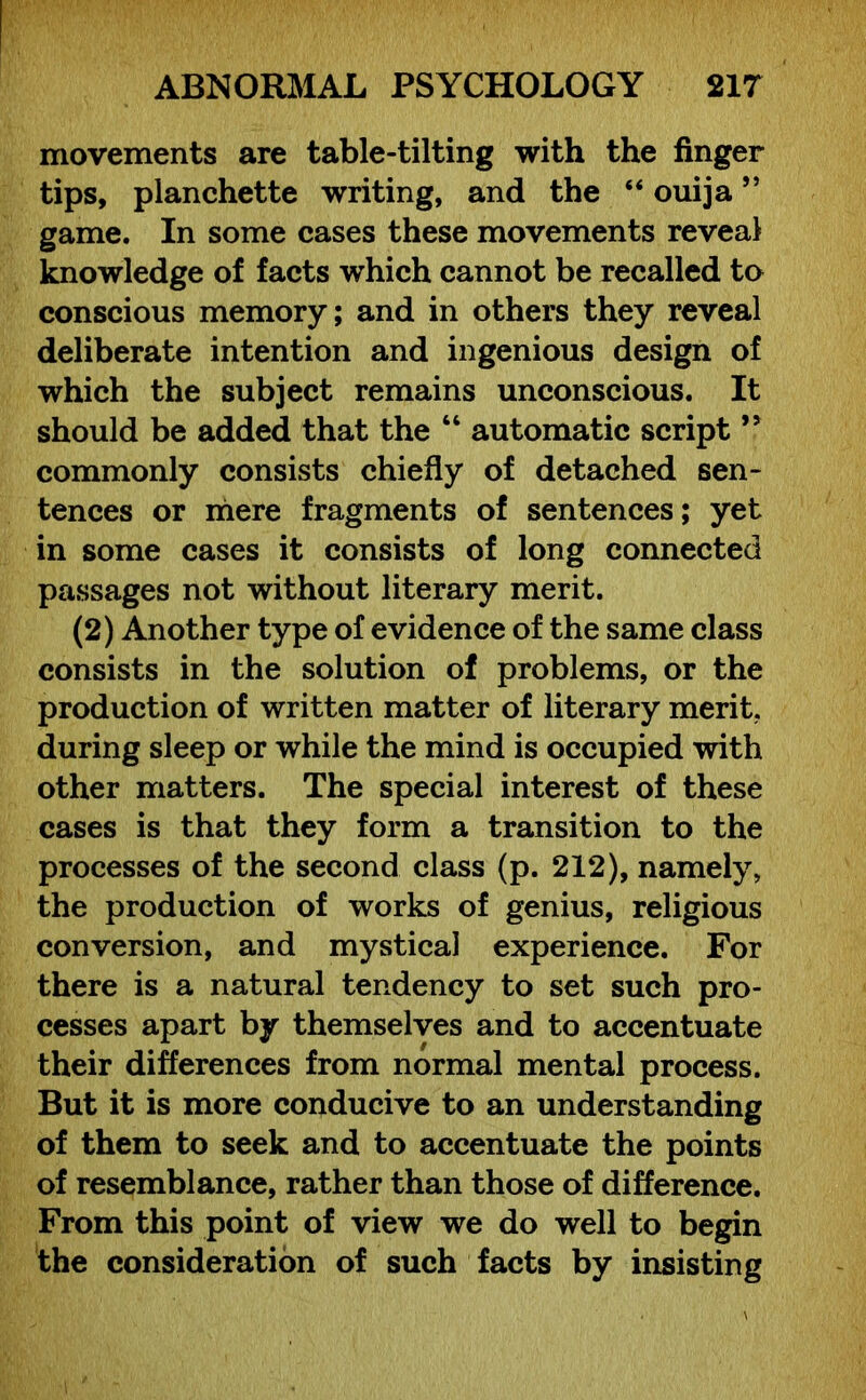 movements are table-tilting with the finger tips, planchette writing, and the “ ouija ” game. In some cases these movements reveal knowledge of facts which cannot be recalled to conscious memory; and in others they reveal deliberate intention and ingenious design of which the subject remains unconscious. It should be added that the “ automatic script ” commonly consists chiefly of detached sen- tences or mere fragments of sentences; yet in some cases it consists of long connected passages not without literary merit. (2) Another type of evidence of the same class consists in the solution of problems, or the production of written matter of literary merit, during sleep or while the mind is occupied with other matters. The special interest of these cases is that they form a transition to the processes of the second class (p. 212), namely, the production of works of genius, religious conversion, and mystical experience. For there is a natural tendency to set such pro- cesses apart by themselves and to accentuate their differences from normal mental process. But it is more conducive to an understanding of them to seek and to accentuate the points of resemblance, rather than those of difference. From this point of view we do well to begin the consideration of such facts by insisting