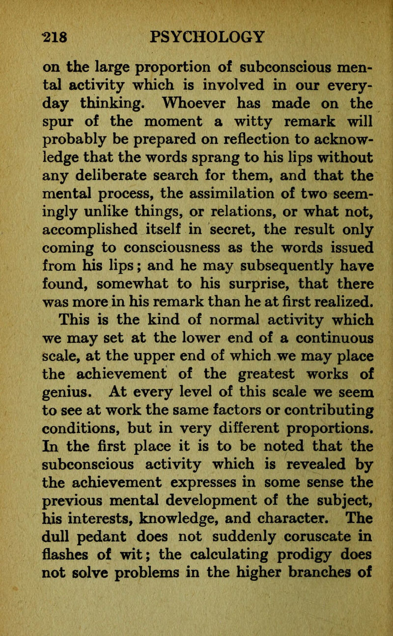 on the large proportion of subconscious men- tal activity which is involved in our every- day thinking. Whoever has made on the spur of the moment a witty remark will probably be prepared on reflection to acknow- ledge that the words sprang to his lips without any deliberate search for them, and that the mental process, the assimilation of two seem- ingly unlike things, or relations, or what not, accomplished itself in secret, the result only coming to consciousness as the words issued from his lips; and he may subsequently have found, somewhat to his surprise, that there was more in his remark than he at first realized. This is the kind of normal activity which we may set at the lower end of a continuous scale, at the upper end of which we may place the achievement of the greatest works of genius. At every level of this scale we seem to see at work the same factors or contributing conditions, but in very different proportions. In the first place it is to be noted that the subconscious activity which is revealed by the achievement expresses in some sense the previous mental development of the subject, his interests, knowledge, and character. The dull pedant does not suddenly coruscate in flashes of wit; the calculating prodigy does not solve problems in the higher branches of