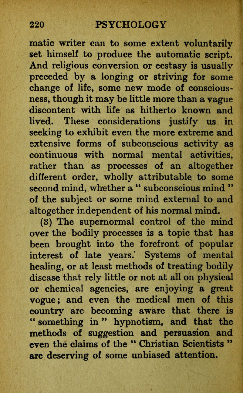 matic writer can to some extent voluntarily set himself to produce the automatic script. And religious conversion or ecstasy is usually preceded by a longing or striving for some change of life, some new mode of conscious- ness, though it may be little more than a vague discontent with life as hitherto known and lived. These considerations justify us in seeking to exhibit even the more extreme and extensive forms of subconscious activity as continuous with normal mental activities, rather than as processes of an altogether different order, wholly attributable to some second mind, whether a “ subconscious mind ” of the subject or some mind external to and altogether independent of his normal mind. (3) The supernormal control of the mind over the bodily processes is a topic that has been brought into the forefront of popular interest of late years.’ Systems of mental healing, or at least methods of treating bodily disease that rely little or not at all on physical or chemical agencies, are enjoying a great vogue; and even the medical men of this country are becoming aware that there is “ something in ” hypnotism, and that the methods of suggestion and persuasion and even the claims of the “ Christian Scientists 99 are deserving of some unbiased attention.