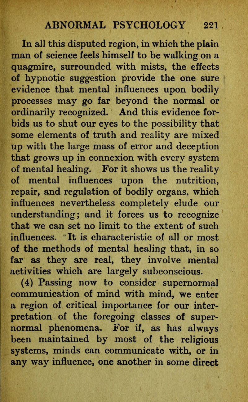 In all this disputed region, in which the plain man of science feels himself to be walking on a quagmire, surrounded with mists, the effects of hypnotic suggestion provide the one sure evidence that mental influences upon bodily processes may go far beyond the normal or ordinarily recognized. And this evidence for- bids us to shut our eyes to the possibility that some elements of truth and reality are mixed up with the large mass of error and deception that grows up in connexion with every system of mental healing. For it shows us the reality of mental influences upon the nutrition, repair, and regulation of bodily organs, which influences nevertheless completely elude our understanding; and it forces us to recognize that we can set no limit to the extent of such influences. It is characteristic of all or most of the methods of mental healing that, in so far as they are real, they involve mental activities which are largely subconscious. (4) Passing now to consider supernormal communication of mind with mind, we enter a region of critical importance for our inter- pretation of the foregoing classes of super- normal phenomena. For if, as has always been maintained by most of the religious systems, minds can communicate with, or in any way influence, one another in some direct