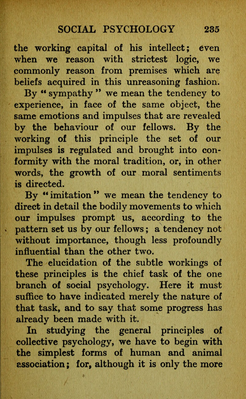 the working capital of his intellect; even when we reason with strictest logic, we commonly reason from premises which are beliefs acquired in this unreasoning fashion. By  sympathy ” we mean the tendency to experience, in face of the same object, the same emotions and impulses that are revealed by the behaviour of our fellows. By the working of this principle the set of our impulses is regulated and brought into con- formity with the moral tradition, or, in other words, the growth of our moral sentiments is directed. By “ imitation ” we mean the tendency to direct in detail the bodily movements to which our impulses prompt us, according to the v pattern set us by our fellows; a tendency not without importance, though less profoundly influential than the other two. The elucidation of the subtle workings of these principles is the chief task of the one branch of social psychology. Here it must suffice to have indicated merely the nature of that task, and to say that some progress has already been made with it. In studying the general principles of collective psychology, we have to begin with the simplest forms of human and animal association; for, although it is only the more