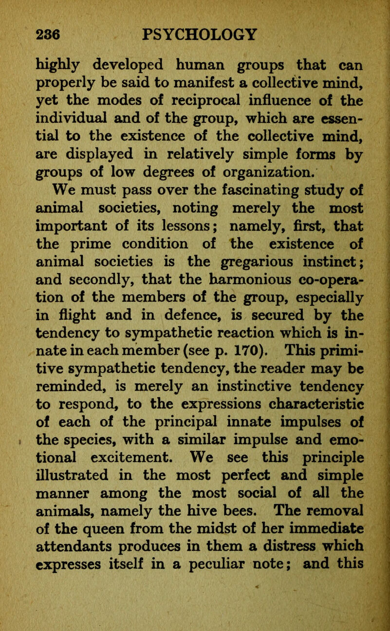 highly developed human groups that can properly be said to manifest a collective mind, yet the modes of reciprocal influence of the individual and of the group, which are essen- tial to the existence of the collective mind, are displayed in relatively simple forms by groups of low degrees of organization. We must pass over the fascinating study of animal societies, noting merely the most important of its lessons; namely, first, that the prime condition of the existence of animal societies is the gregarious instinct; and secondly, that the harmonious co-opera- tion of the members of the group, especially in flight and in defence, is secured by the tendency to sympathetic reaction which is in- nate in each member (see p. 170). This primi- tive sympathetic tendency, the reader may be reminded, is merely an instinctive tendency to respond, to the expressions characteristic of each of the principal innate impulses of the species, with a similar impulse and emo- tional excitement. We see this principle illustrated in the most perfect and simple manner among the most social of all the animals, namely the hive bees. The removal of the queen from the midst of her immediate attendants produces in them a distress which expresses itself in a peculiar note; and this