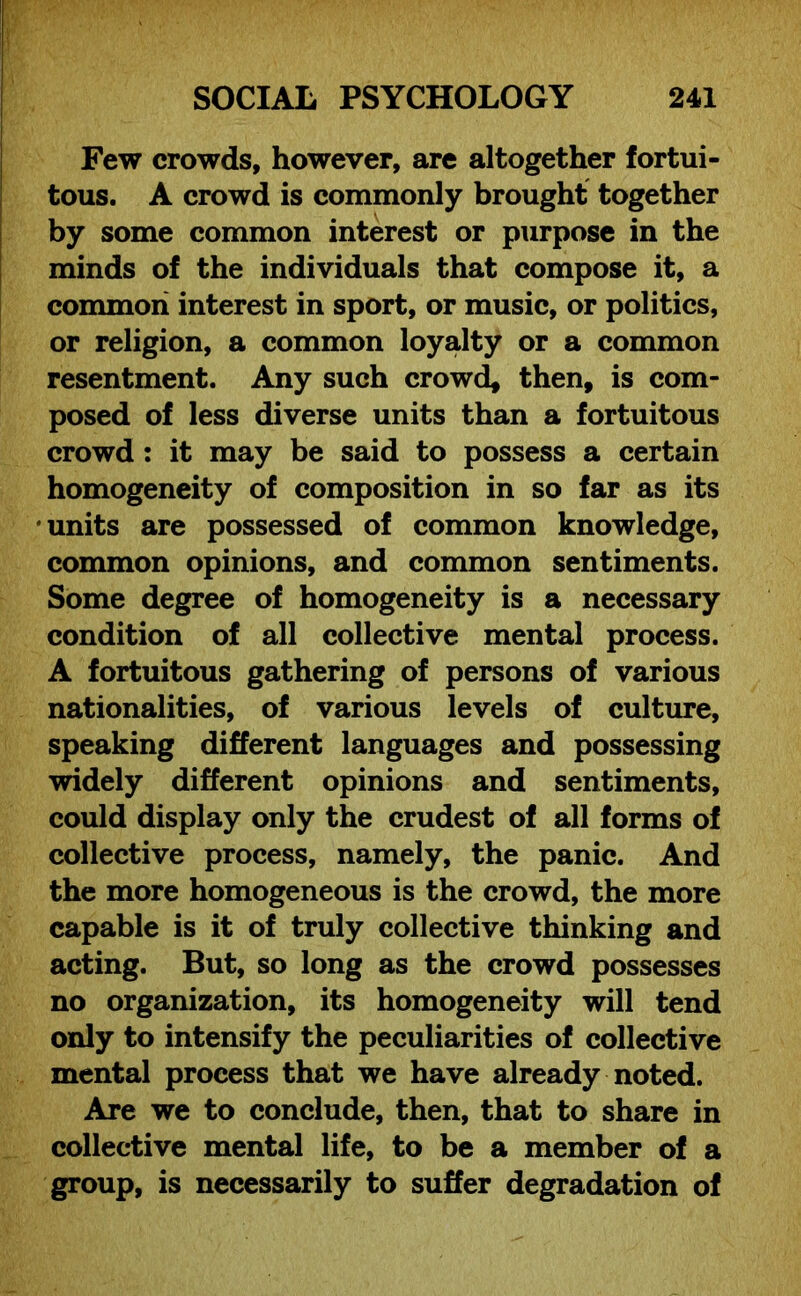 Few crowds, however, are altogether fortui- tous. A crowd is commonly brought together by some common interest or purpose in the minds of the individuals that compose it, a common interest in sport, or music, or politics, or religion, a common loyalty or a common resentment. Any such crowd, then, is com- posed of less diverse units than a fortuitous crowd : it may be said to possess a certain homogeneity of composition in so far as its units are possessed of common knowledge, common opinions, and common sentiments. Some degree of homogeneity is a necessary condition of all collective mental process. A fortuitous gathering of persons of various nationalities, of various levels of culture, speaking different languages and possessing widely different opinions and sentiments, could display only the crudest of all forms of collective process, namely, the panic. And the more homogeneous is the crowd, the more capable is it of truly collective thinking and acting. But, so long as the crowd possesses no organization, its homogeneity will tend only to intensify the peculiarities of collective mental process that we have already noted. Are we to conclude, then, that to share in collective mental life, to be a member of a group, is necessarily to suffer degradation of