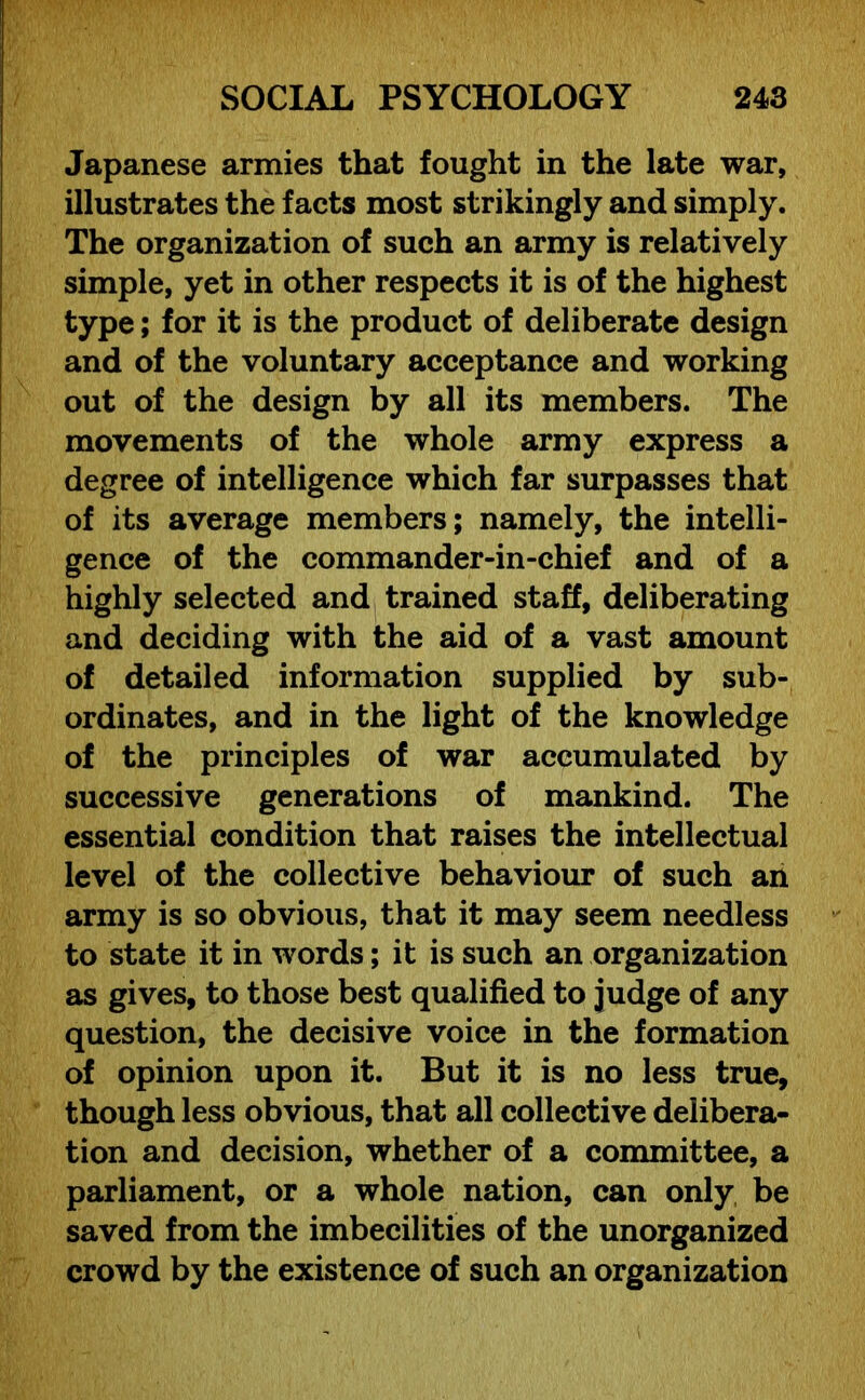 Japanese armies that fought in the late war, illustrates the facts most strikingly and simply. The organization of such an army is relatively simple, yet in other respects it is of the highest type; for it is the product of deliberate design and of the voluntary acceptance and working out of the design by all its members. The movements of the whole army express a degree of intelligence which far surpasses that of its average members; namely, the intelli- gence of the commander-in-chief and of a highly selected and trained staff, deliberating and deciding with the aid of a vast amount of detailed information supplied by sub- ordinates, and in the light of the knowledge of the principles of war accumulated by successive generations of mankind. The essential condition that raises the intellectual level of the collective behaviour of such an army is so obvious, that it may seem needless to state it in words; it is such an organization as gives, to those best qualified to judge of any question, the decisive voice in the formation of opinion upon it. But it is no less true, though less obvious, that all collective delibera- tion and decision, whether of a committee, a parliament, or a whole nation, can only be saved from the imbecilities of the unorganized crowd by the existence of such an organization