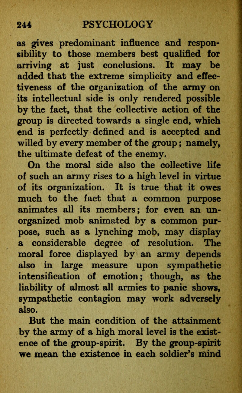 as gives predominant influence and respon- sibility to those members best qualified for arriving at just conclusions. It may be added that the extreme simplicity and effec- tiveness of the organization of the army on its intellectual side is only rendered possible by the fact, that the collective action of the group is directed towards a single end, which end is perfectly defined and is accepted and willed by every member of the group; namely, the ultimate defeat of the enemy. On the moral side also the collective life of such an army rises to a high level in virtue of its organization. It is true that it owes much to the fact that a common purpose animates all its members; for even an un- organized mob animated by a common pur- pose, such as a lynching mob, may display a considerable degree of resolution. The moral force displayed by an army depends also in large measure upon sympathetic intensification of emotion; though, as the liability of almost all armies to panic shows, sympathetic contagion may work adversely also. But the main condition of the attainment by the army of a high moral level is the exist- ence of the group-spirit. By the group-spirit we mean the existence in each soldier’s mind