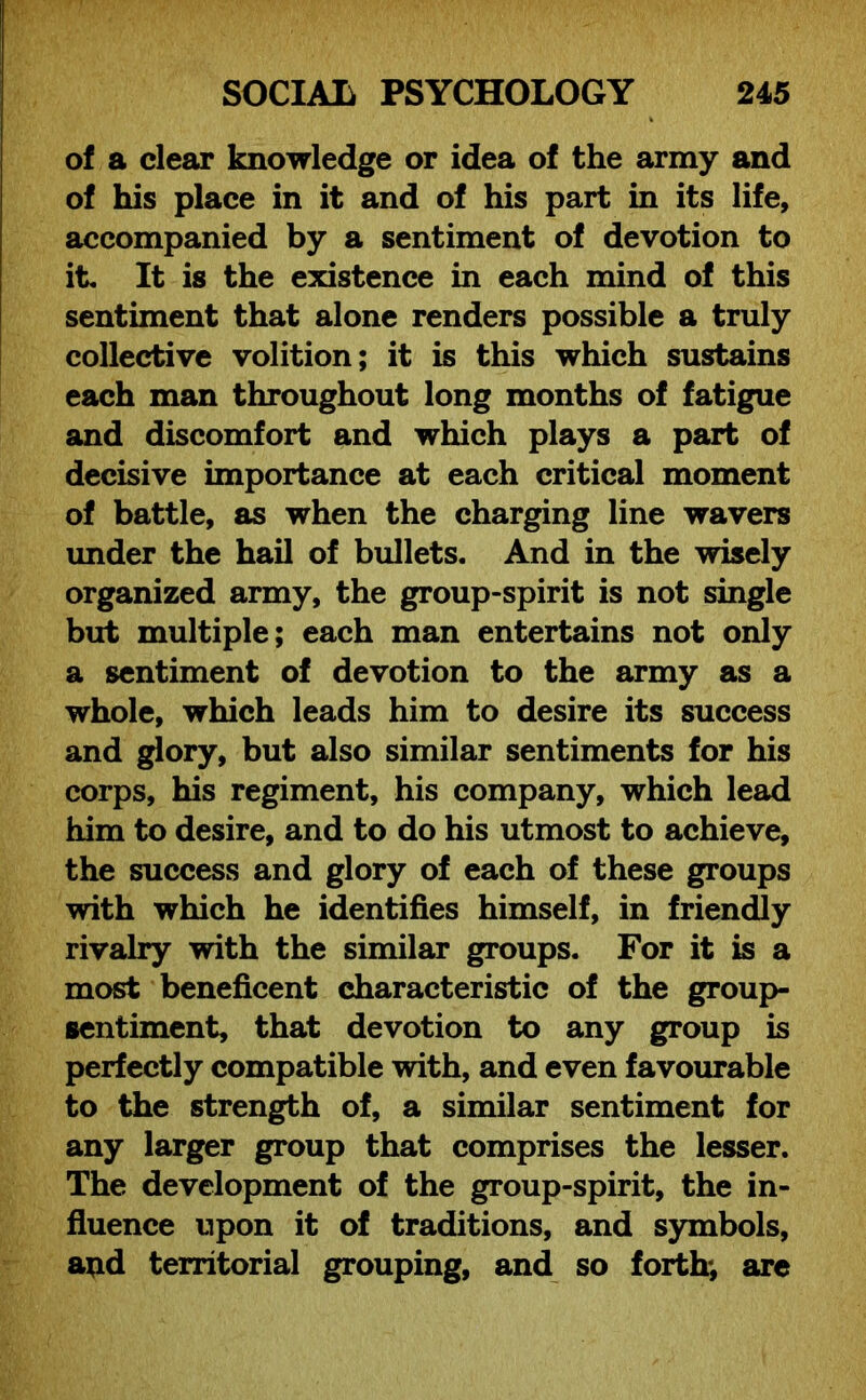 of a clear knowledge or idea of the army and of his place in it and of his part in its life, accompanied by a sentiment of devotion to it. It is the existence in each mind of this sentiment that alone renders possible a truly collective volition; it is this which sustains each man throughout long months of fatigue and discomfort and which plays a part of decisive importance at each critical moment of battle, as when the charging line wavers under the hail of bullets. And in the wisely organized army, the group-spirit is not single but multiple; each man entertains not only a sentiment of devotion to the army as a whole, which leads him to desire its success and glory, but also similar sentiments for his corps, his regiment, his company, which lead him to desire, and to do his utmost to achieve, the success and glory of each of these groups with which he identifies himself, in friendly rivalry with the similar groups. For it is a most beneficent characteristic of the group- sentiment, that devotion to any group is perfectly compatible with, and even favourable to the strength of, a similar sentiment for any larger group that comprises the lesser. The development of the group-spirit, the in- fluence upon it of traditions, and symbols, and territorial grouping, and so forth-, are