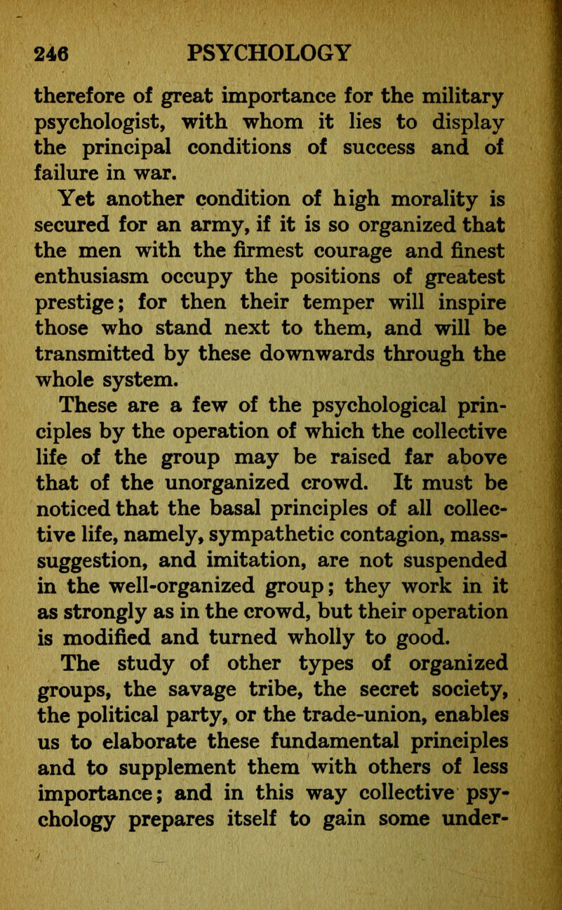 therefore of great importance for the military psychologist, with whom it lies to display the principal conditions of success and of failure in war. Yet another condition of high morality is secured for an army, if it is so organized that the men with the firmest courage and finest enthusiasm occupy the positions of greatest prestige; for then their temper will inspire those who stand next to them, and will be transmitted by these downwards through the whole system. These are a few of the psychological prin- ciples by the operation of which the collective life of the group may be raised far above that of the unorganized crowd. It must be noticed that the basal principles of all collec- tive life, namely, sympathetic contagion, mass- suggestion, and imitation, are not suspended in the well-organized group; they work in it as strongly as in the crowd, but their operation is modified and turned wholly to good. The study of other types of organized groups, the savage tribe, the secret society, the political party, or the trade-union, enables us to elaborate these fundamental principles and to supplement them with others of less importance; and in this way collective psy- chology prepares itself to gain some under-