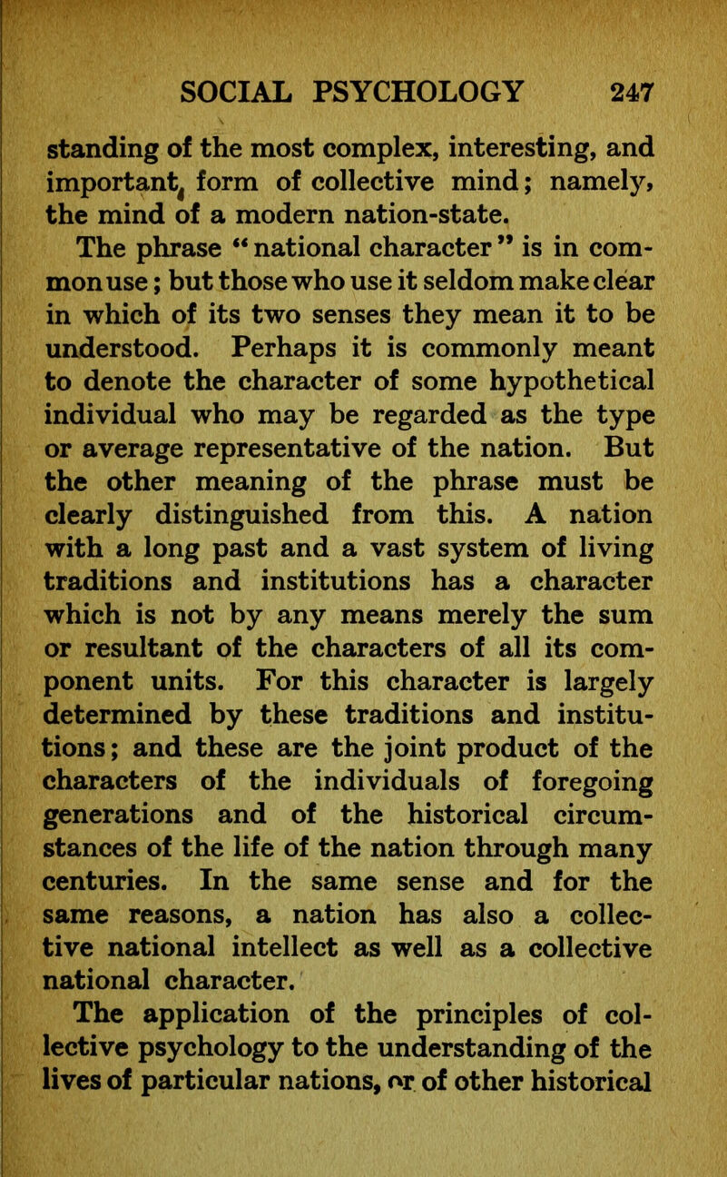 standing of the most complex, interesting, and important form of collective mind; namely, the mind of a modern nation-state. The phrase “ national character ” is in com- mon use ; but those who use it seldom make clear in which of its two senses they mean it to be understood. Perhaps it is commonly meant to denote the character of some hypothetical individual who may be regarded as the type or average representative of the nation. But the other meaning of the phrase must be clearly distinguished from this. A nation with a long past and a vast system of living traditions and institutions has a character which is not by any means merely the sum or resultant of the characters of all its com- ponent units. For this character is largely determined by these traditions and institu- tions; and these are the joint product of the characters of the individuals of foregoing generations and of the historical circum- stances of the life of the nation through many centuries. In the same sense and for the same reasons, a nation has also a collec- tive national intellect as well as a collective national character. The application of the principles of col- lective psychology to the understanding of the lives of particular nations, or of other historical