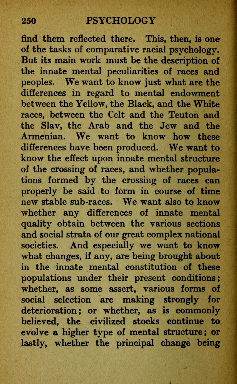 find them reflected there. This, then, is one of the tasks of comparative racial psychology. But its main work must be the description of the innate mental peculiarities of races and peoples. We want to know just what are the differences in regard to mental endowment between the Yellow, the Black, and the White races, between the Celt and the Teuton and the Slav, the Arab and the Jew and the Armenian. We want to know how these differences have been produced. We want to know the effect upon innate mental structure of the crossing of races, and whether popula- tions formed by the crossing of races can properly be said to form in course of time new stable sub-races. We want also to know whether any differences of innate mental quality obtain between the various sections and social strata of our great complex national societies. And especially we want to know what changes, if any, are being brought about in the innate mental constitution of these populations under their present conditions; whether, as some assert, various forms of social selection are making strongly for deterioration; or whether, as is commonly believed, the civilized stocks continue to evolve a higher type of mental structure; or lastly, whether the principal change being