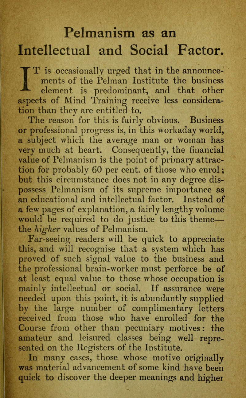 Pelmanism as an Intellectual and Social Factor. IT is occasionally urged that in the announce- ments of the Pel man Institute the business element is predominant, and that other aspects of Mind Training receive less considera- tion than they are entitled to. The reason for this is fairly obvious. Business or professional progress is, in this workaday world, a subject which the average man or woman has very much at heart. Consequently, the financial value of Pelmanism is the point of primary attrac- tion for probably 60 per cent, of those who enrol; but this circumstance does not in any degree dis- • possess Pelmanism of its supreme importance as an educational and intellectual factor. Instead of a few pages of explanation, a fairly lengthy volume would be required to do justice to this theme— the higher values of Pelmanism. Far-seeing readers will be quick to appreciate this, and will recognise that a system which has proved of such signal value to the business and the professional brain-worker must perforce be of at least equal value to those whose occupation is mainly intellectual or social. If assurance were needed upon this point, it is abundantly supplied by the large number of complimentary letters £v received from those who have enrolled for the Course from other than pecuniary motives: the (amateur and leisured classes being well repre- sented on the Registers of the Institute. In many cases, those whose motive originally was material advancement of some kind have been quick to discover the deeper meanings and higher