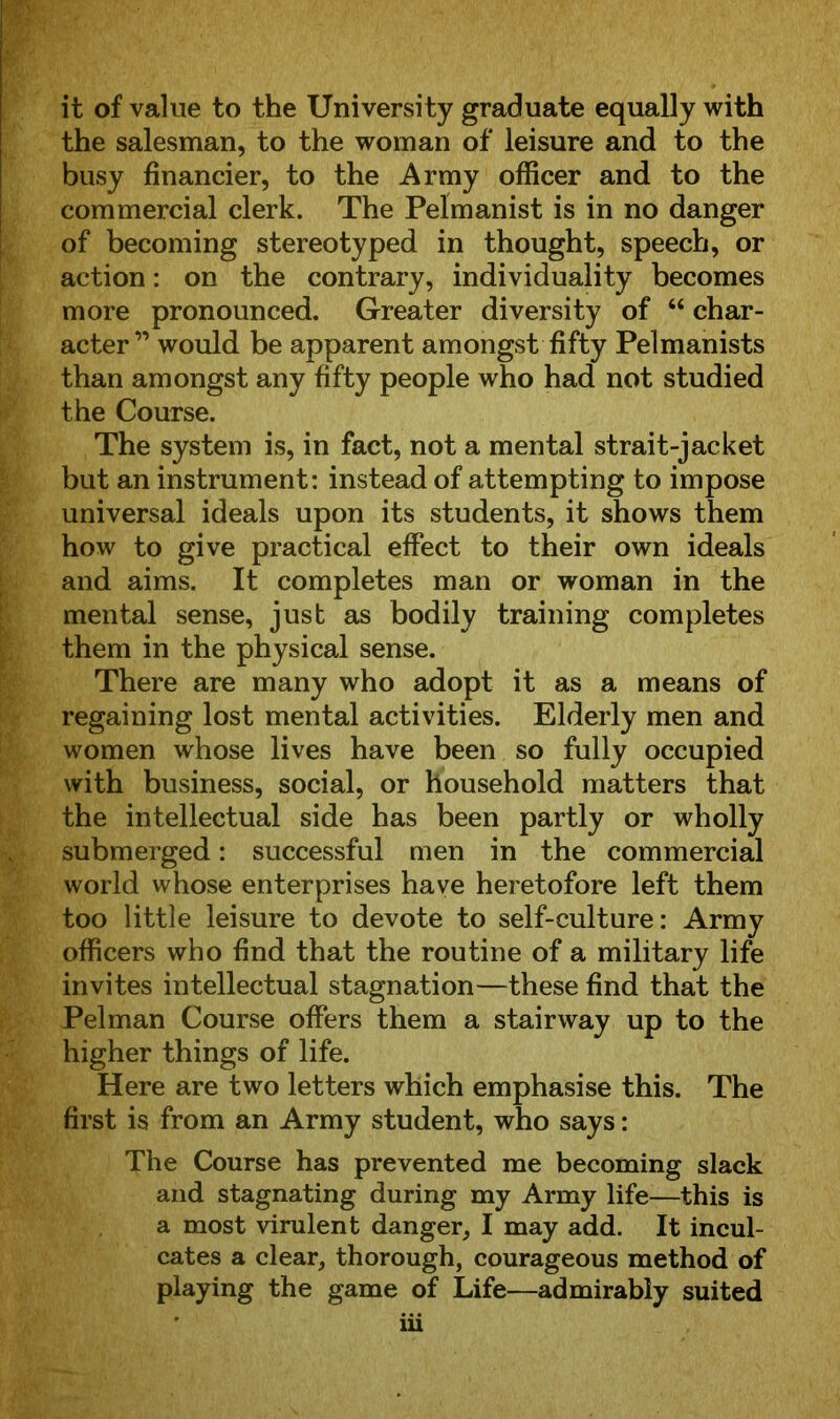 it of value to the University graduate equally with the salesman, to the woman of leisure and to the busy financier, to the Army officer and to the commercial clerk. The Pelmanist is in no danger of becoming stereotyped in thought, speech, or action: on the contrary, individuality becomes more pronounced. Greater diversity of 64 char- acter” would be apparent amongst fifty Pelmanists than amongst any fifty people who had not studied the Course. The system is, in fact, not a mental strait-jacket but an instrument: instead of attempting to impose universal ideals upon its students, it shows them how to give practical effect to their own ideals and aims. It completes man or woman in the mental sense, just as bodily training completes them in the physical sense. There are many who adopt it as a means of regaining lost mental activities. Elderly men and women whose lives have been so fully occupied with business, social, or household matters that the intellectual side has been partly or wholly submerged: successful men in the commercial world whose enterprises have heretofore left them too little leisure to devote to self-culture: Army officers who find that the routine of a military life invites intellectual stagnation—these find that the Pelman Course offers them a stairway up to the higher things of life. Here are two letters which emphasise this. The first is from an Army student, who says: The Course has prevented me becoming slack and stagnating during my Army life—this is a most virulent danger, I may add. It incul- cates a clear, thorough, courageous method of playing the game of Life—admirably suited iii