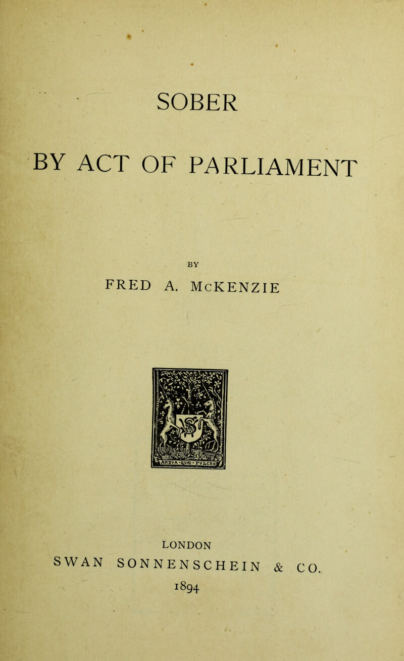 SOBER BY ACT OF PARLIAMENT BY fred a. mckenzie LONDON SWAN SONNENSCHEIN & CO. 1894