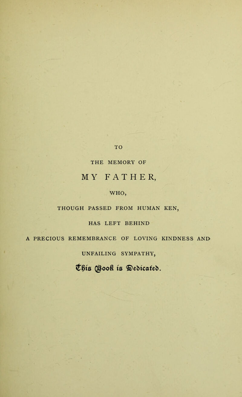 TO THE MEMORY OF MY FATHER, WHO, THOUGH PASSED FROM HUMAN KEN, HAS LEFT BEHIND A PRECIOUS REMEMBRANCE OF LOVING KINDNESS AND UNFAILING SYMPATHY, QgoofS ts ©ebtcafeb.