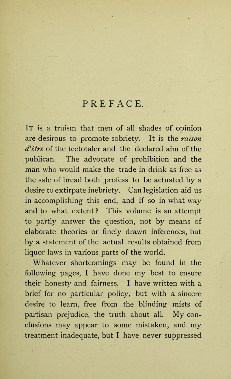 PREFACE. It is a truism that men of all shades of opinion are desirous to promote sobriety. It is the raison d'etre of the teetotaler and the declared aim of the publican. The advocate of prohibition and the man who would make the trade in drink as free as the sale of bread both profess to be actuated by a desire to extirpate inebriety. Can legislation aid us in accomplishing this end, and if so in what way and to what extent? This volume is an attempt to partly answer the question, not by means of elaborate theories or finely drawn inferences, but by a statement of the actual results obtained from liquor laws in various parts of the world. Whatever shortcomings may be found in the following pages, I have done my best to ensure their honesty and fairness. I have written with a brief for no particular policy, but with a sincere desire to learn, free from the blinding mists of partisan prejudice, the truth about all. My con- clusions may appear to some mistaken, and my treatment inadequate, but I have never suppressed