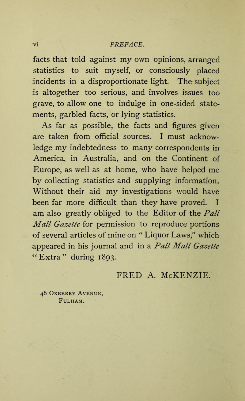 facts that told against my own opinions, arranged statistics to suit myself, or consciously placed incidents in a disproportionate light. The subject is altogether too serious, and involves issues too grave, to allow one to indulge in one-sided state- ments, garbled facts, or lying statistics. As far as possible, the facts and figures given are taken from official sources. I must acknow- ledge my indebtedness to many correspondents in America, in Australia, and on the Continent of Europe, as well as at home, who have helped me by collecting statistics and supplying information. Without their aid my investigations would have been far more difficult than they have proved. I am also greatly obliged to the Editor of the Pall Mall Gazette for permission to reproduce portions of several articles of mine on “ Liquor Laws,” which appeared in his journal and in a Pall Mall Gazette ** Extra” during 1893. fred a. McKenzie. 46 Oxberry Avenue, Fulham.