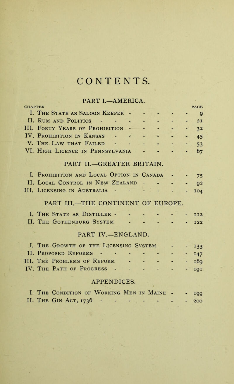 CONTENTS. PART I—AMERICA. CHAPTER PAGE I. The State as Saloon Keeper g II. Rum and Politics 21 III. Forty Years of Prohibition 32 IV. Prohibition in Kansas 45 V. The Law that Failed 53 VI. High Licence in Pennsylvania 67 PART II.—GREATER BRITAIN. I. Prohibition and Local Option in Canada - - 75 II. Local Control in New Zealand 92 III. Licensing in Australia 104 PART III.—THE CONTINENT OF EUROPE. I. The State as Distiller 112 II. The Gothenburg System 122 PART IV.—ENGLAND. I. The Growth of the Licensing System - - 133 II. Proposed Reforms 147 III. The Problems of Reform 169 IV. The Path of Progress 191 APPENDICES. I. The Condition of Working Men in Maine - - igg II. The Gin Act, 1736 200