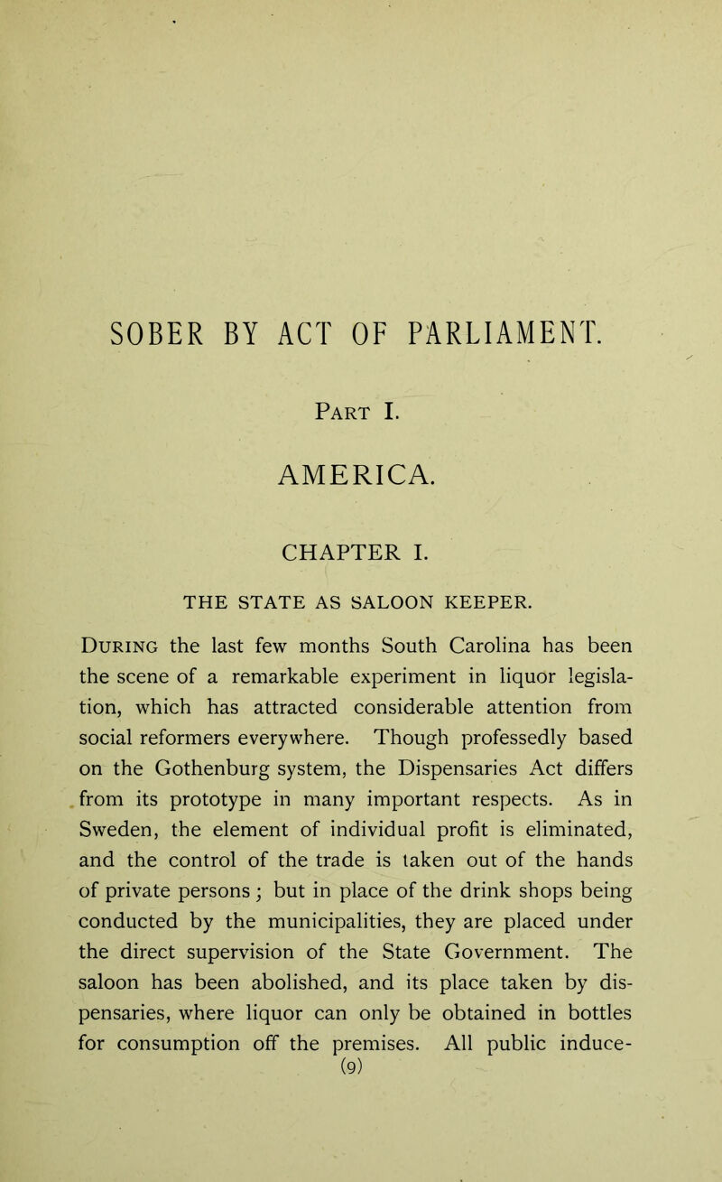 SOBER BY ACT OF PARLIAMENT. Part I. AMERICA. CHAPTER I. THE STATE AS SALOON KEEPER. During the last few months South Carolina has been the scene of a remarkable experiment in liquor legisla- tion, which has attracted considerable attention from social reformers everywhere. Though professedly based on the Gothenburg system, the Dispensaries Act differs from its prototype in many important respects. As in Sweden, the element of individual profit is eliminated, and the control of the trade is taken out of the hands of private persons ; but in place of the drink shops being conducted by the municipalities, they are placed under the direct supervision of the State Government. The saloon has been abolished, and its place taken by dis- pensaries, where liquor can only be obtained in bottles for consumption off the premises. All public induce-