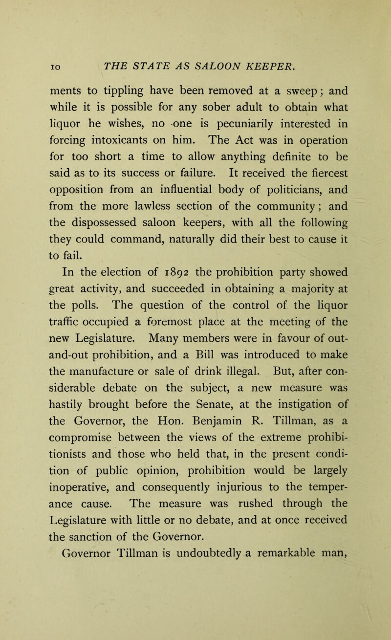 ments to tippling have been removed at a sweep; and while it is possible for any sober adult to obtain what liquor he wishes, no one is pecuniarily interested in forcing intoxicants on him. The Act was in operation for too short a time to allow anything definite to be said as to its success or failure. It received the fiercest opposition from an influential body of politicians, and from the more lawless section of the community; and the dispossessed saloon keepers, with all the following they could command, naturally did their best to cause it to fail. In the election of 1892 the prohibition party showed great activity, and succeeded in obtaining a majority at the polls. The question of the control of the liquor traffic occupied a foremost place at the meeting of the new Legislature. Many members were in favour of out- and-out prohibition, and a Bill was introduced to make the manufacture or sale of drink illegal. But, after con- siderable debate on the subject, a new measure was hastily brought before the Senate, at the instigation of the Governor, the Hon. Benjamin R. Tillman, as a compromise between the views of the extreme prohibi- tionists and those who held that, in the present condi- tion of public opinion, prohibition would be largely inoperative, and consequently injurious to the temper- ance cause. The measure was rushed through the Legislature with little or no debate, and at once received the sanction of the Governor. Governor Tillman is undoubtedly a remarkable man,
