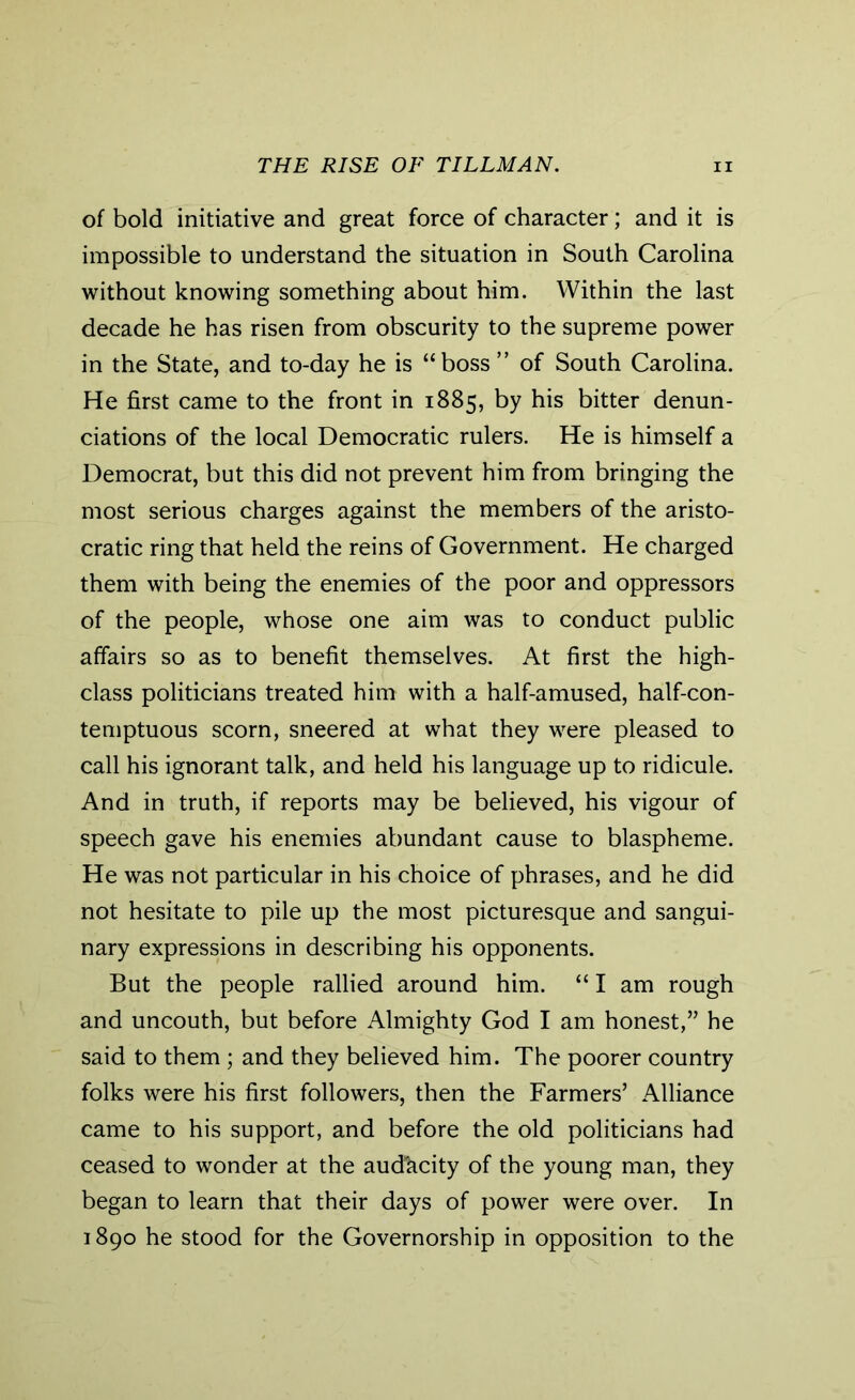 of bold initiative and great force of character; and it is impossible to understand the situation in South Carolina without knowing something about him. Within the last decade he has risen from obscurity to the supreme power in the State, and to-day he is “boss ” of South Carolina. He first came to the front in 1885, by his bitter denun- ciations of the local Democratic rulers. He is himself a Democrat, but this did not prevent him from bringing the most serious charges against the members of the aristo- cratic ring that held the reins of Government. He charged them with being the enemies of the poor and oppressors of the people, whose one aim was to conduct public affairs so as to benefit themselves. At first the high- class politicians treated him with a half-amused, half-con- temptuous scorn, sneered at what they were pleased to call his ignorant talk, and held his language up to ridicule. And in truth, if reports may be believed, his vigour of speech gave his enemies abundant cause to blaspheme. He was not particular in his choice of phrases, and he did not hesitate to pile up the most picturesque and sangui- nary expressions in describing his opponents. But the people rallied around him. “ I am rough and uncouth, but before Almighty God I am honest,” he said to them ; and they believed him. The poorer country folks were his first followers, then the Farmers’ Alliance came to his support, and before the old politicians had ceased to wonder at the audkcity of the young man, they began to learn that their days of power were over. In 1890 he stood for the Governorship in opposition to the