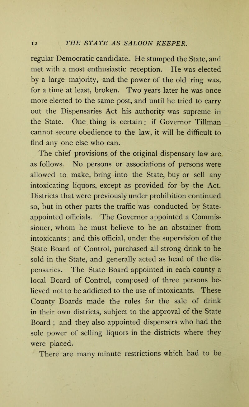 regular Democratic candidate. He stumped the State, and met with a most enthusiastic reception. He was elected by a large majority, and the power of the old ring was, for a time at least, broken. Two years later he was once more elected to the same post, and until he tried to carry out the Dispensaries Act his authority was supreme in the State. One thing is certain: if Governor Tillman cannot secure obedience to the law, it will be difficult to find any one else who can. The chief provisions of the original dispensary law are as follows. No persons or associations of persons were allowed to make, bring into the State, buy or sell any intoxicating liquors, except as provided for by the Act. Districts that were previously under prohibition continued so, but in other parts the traffic was conducted by State- appointed officials. The Governor appointed a Commis- sioner, whom he must believe to be an abstainer from intoxicants ; and this official, under the supervision of the State Board of Control, purchased all strong drink to be sold in the State, and generally acted as head of the dis- pensaries. The State Board appointed in each county a local Board of Control, composed of three persons be- lieved not to be addicted to the use of intoxicants. These County Boards made the rules for the sale of drink in their own districts, subject to the approval of the State Board ; and they also appointed dispensers who had the sole power of selling liquors in the districts where they were placed. There are many minute restrictions which had to be