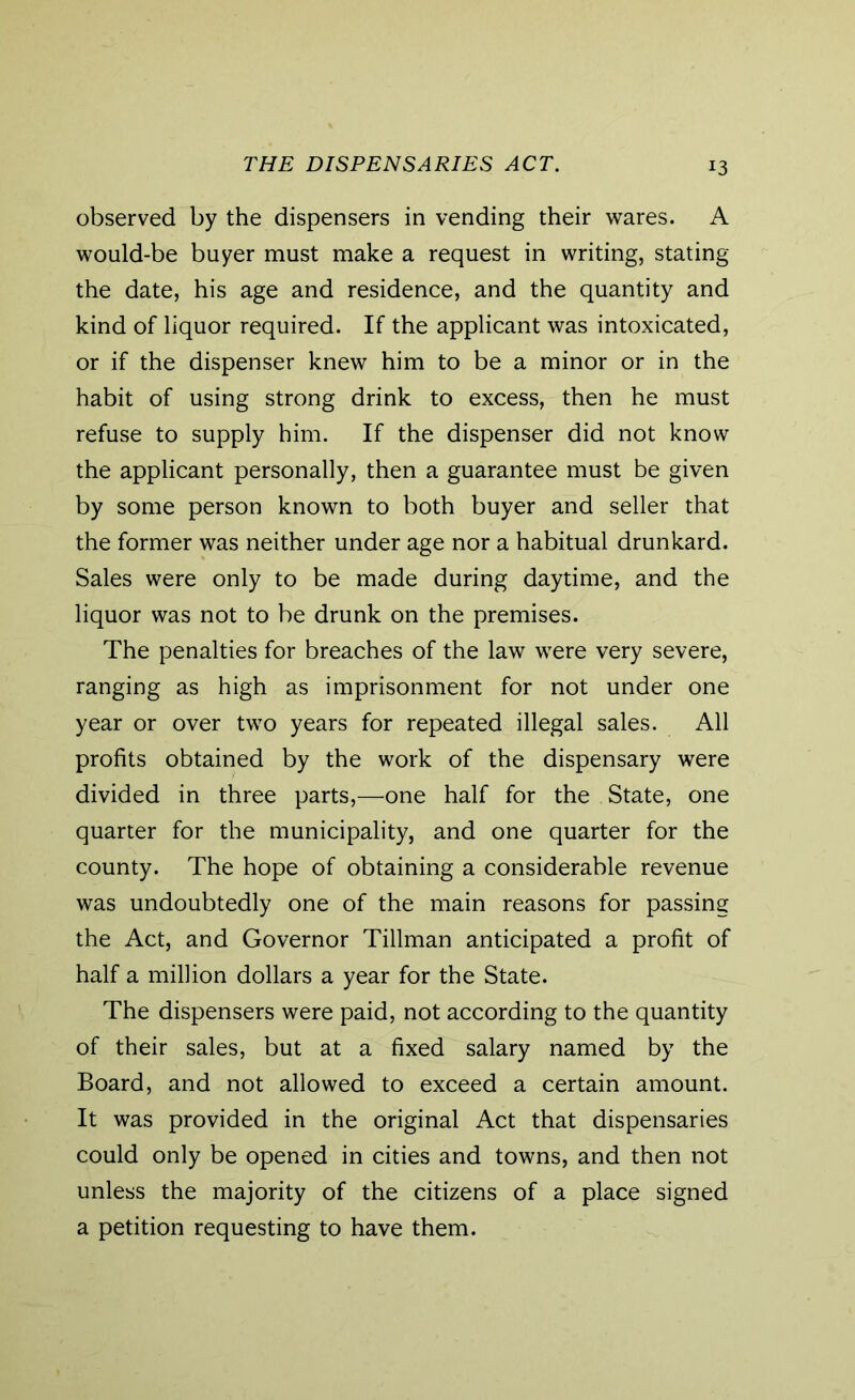 THE DISPENSARIES ACT. observed by the dispensers in vending their wares. A would-be buyer must make a request in writing, stating the date, his age and residence, and the quantity and kind of liquor required. If the applicant was intoxicated, or if the dispenser knew him to be a minor or in the habit of using strong drink to excess, then he must refuse to supply him. If the dispenser did not know the applicant personally, then a guarantee must be given by some person known to both buyer and seller that the former was neither under age nor a habitual drunkard. Sales were only to be made during daytime, and the liquor was not to be drunk on the premises. The penalties for breaches of the law were very severe, ranging as high as imprisonment for not under one year or over two years for repeated illegal sales. All profits obtained by the work of the dispensary were divided in three parts,—one half for the State, one quarter for the municipality, and one quarter for the county. The hope of obtaining a considerable revenue was undoubtedly one of the main reasons for passing the Act, and Governor Tillman anticipated a profit of half a million dollars a year for the State. The dispensers were paid, not according to the quantity of their sales, but at a fixed salary named by the Board, and not allowed to exceed a certain amount. It was provided in the original Act that dispensaries could only be opened in cities and towns, and then not unless the majority of the citizens of a place signed a petition requesting to have them.