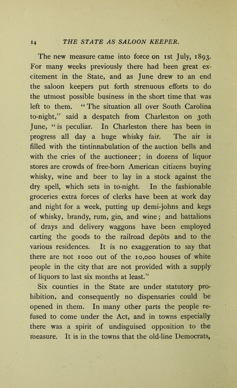 The new measure came into force on ist July, 1893. For many weeks previously there had been great ex- citement in the State, and as June drew to an end the saloon keepers put forth strenuous efforts to do the utmost possible business in the short time that was left to them. “ The situation all over South Carolina to-night,” said a despatch from Charleston on 30th June, “is peculiar. In Charleston there has been in progress all day a huge whisky fair. The air is filled with the tintinnabulation of the auction bells and with the cries of the auctioneer; in dozens of liquor stores are crowds of free-born American citizens buying whisky, wine and beer to lay in a stock against the dry spell, which sets in to-night. In the fashionable groceries extra forces of clerks have been at work day and night for a week, putting up demi-johns and kegs of whisky, brandy, rum, gin, and wine; and battalions of drays and delivery waggons have been employed carting the goods to the railroad depots and to the various residences. It is no exaggeration to say that there are not 1000 out of the 10,000 houses of white people in the city that are not provided with a supply of liquors to last six months at least.” Six counties in the State are under statutory pro- hibition, and consequently no dispensaries could be opened in them. In many other parts the people re- fused to come under the Act, and in towns especially there was a spirit of undisguised opposition to the measure. It is in the towns that the old-line Democrats,