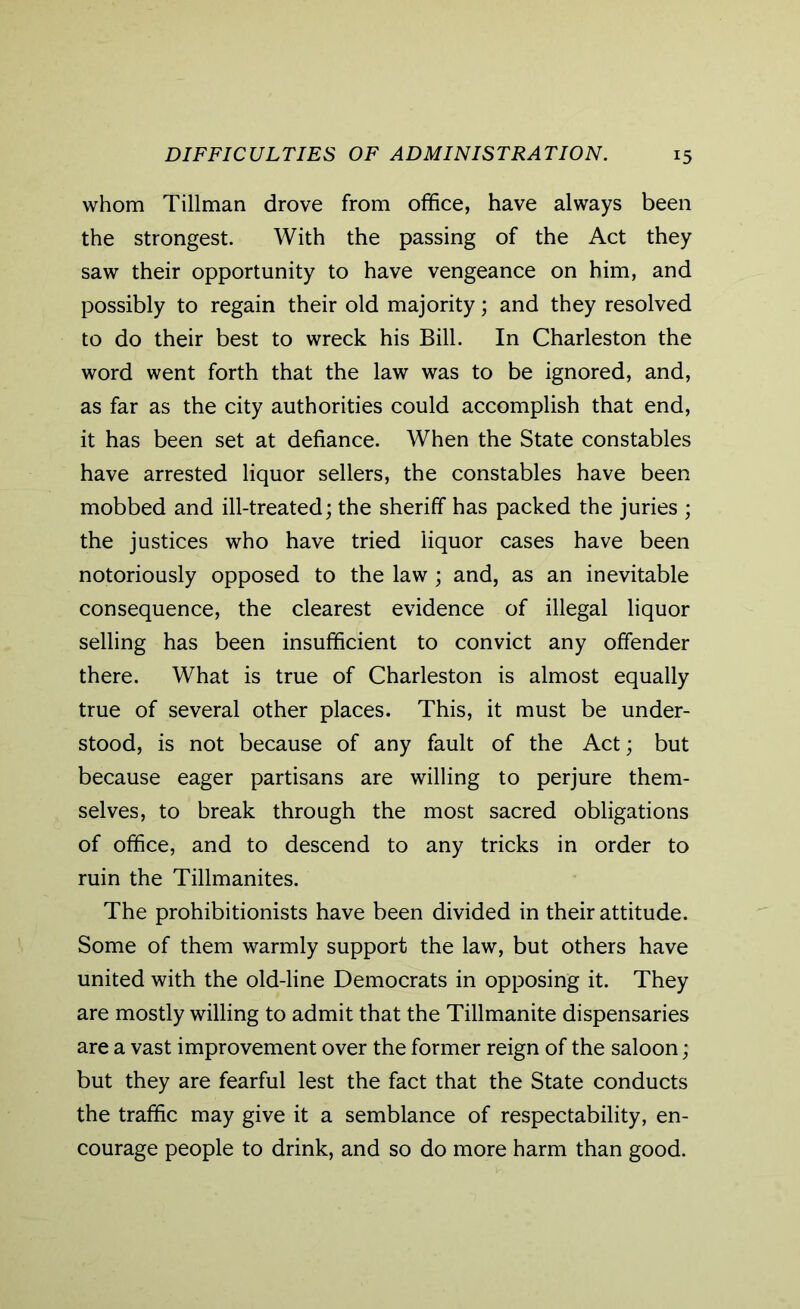 whom Tillman drove from office, have always been the strongest. With the passing of the Act they saw their opportunity to have vengeance on him, and possibly to regain their old majority; and they resolved to do their best to wreck his Bill. In Charleston the word went forth that the law was to be ignored, and, as far as the city authorities could accomplish that end, it has been set at defiance. When the State constables have arrested liquor sellers, the constables have been mobbed and ill-treated; the sheriff has packed the juries ; the justices who have tried liquor cases have been notoriously opposed to the law ; and, as an inevitable consequence, the clearest evidence of illegal liquor selling has been insufficient to convict any offender there. What is true of Charleston is almost equally true of several other places. This, it must be under- stood, is not because of any fault of the Act; but because eager partisans are willing to perjure them- selves, to break through the most sacred obligations of office, and to descend to any tricks in order to ruin the Tillmanites. The prohibitionists have been divided in their attitude. Some of them warmly support the law, but others have united with the old-line Democrats in opposing it. They are mostly willing to admit that the Tillmanite dispensaries are a vast improvement over the former reign of the saloon; but they are fearful lest the fact that the State conducts the traffic may give it a semblance of respectability, en- courage people to drink, and so do more harm than good.