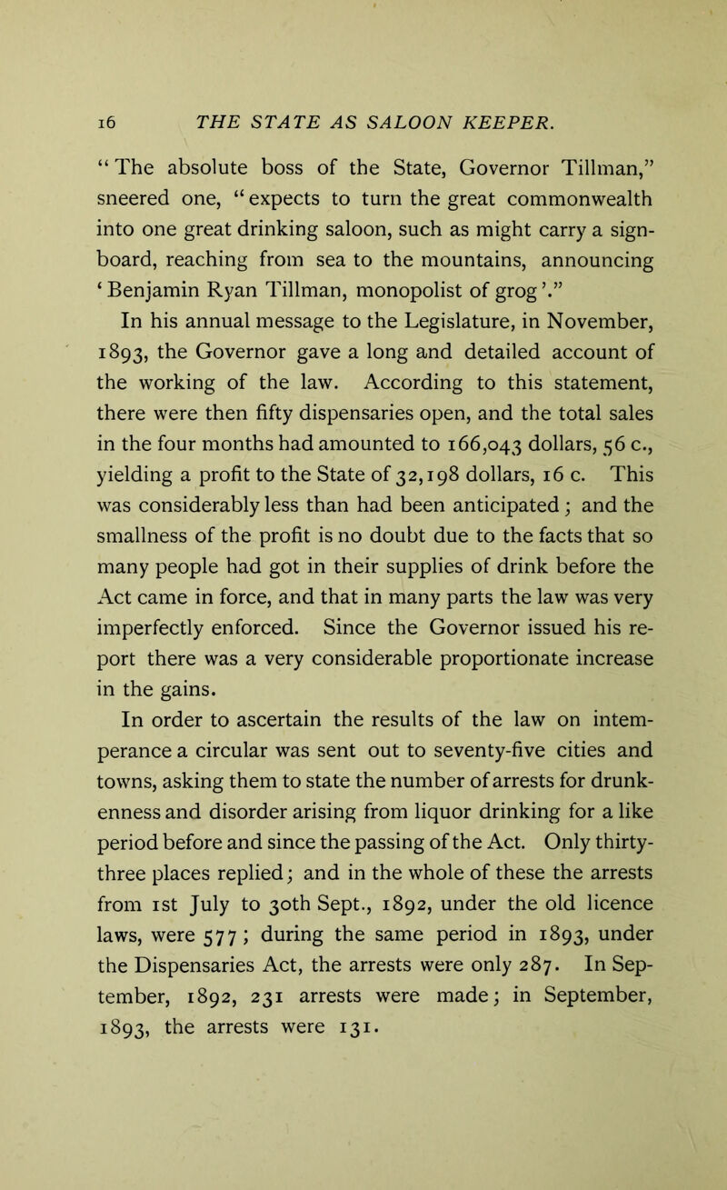 “The absolute boss of the State, Governor Tillman,” sneered one, “ expects to turn the great commonwealth into one great drinking saloon, such as might carry a sign- board, reaching from sea to the mountains, announcing ‘Benjamin Ryan Tillman, monopolist of grog’.” In his annual message to the Legislature, in November, 1893, the Governor gave a long and detailed account of the working of the law. According to this statement, there were then fifty dispensaries open, and the total sales in the four months had amounted to 166,043 dollars, 56 c., yielding a profit to the State of 32,198 dollars, 16 c. This was considerably less than had been anticipated; and the smallness of the profit is no doubt due to the facts that so many people had got in their supplies of drink before the Act came in force, and that in many parts the law was very imperfectly enforced. Since the Governor issued his re- port there was a very considerable proportionate increase in the gains. In order to ascertain the results of the law on intem- perance a circular was sent out to seventy-five cities and towns, asking them to state the number of arrests for drunk- enness and disorder arising from liquor drinking for a like period before and since the passing of the Act. Only thirty- three places replied; and in the whole of these the arrests from 1 st July to 30th Sept., 1892, under the old licence laws, were 577; during the same period in 1893, under the Dispensaries Act, the arrests were only 287. In Sep- tember, 1892, 231 arrests were made; in September, 1893, the arrests were 131.