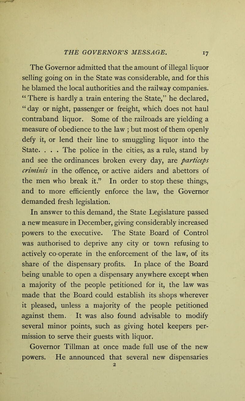 THE GOVERNOR'S MESSAGE. *7 The Governor admitted that the amount of illegal liquor selling going on in the State was considerable, and for this he blamed the local authorities and the railway companies. “ There is hardly a train entering the State,” he declared, “ day or night, passenger or freight, which does not haul contraband liquor. Some of the railroads are yielding a measure of obedience to the law; but most of them openly defy it, or lend their line to smuggling liquor into the State. . . . The police in the cities, as a rule, stand by and see the ordinances broken every day, are particeps criminis in the offence, or active aiders and abettors of the men who break it.” In order to stop these things, and to more efficiently enforce the law, the Governor demanded fresh legislation. In answer to this demand, the State Legislature passed a new measure in December, giving considerably increased powers to the executive. The State Board of Control was authorised to deprive any city or town refusing to actively co-operate in the enforcement of the law, of its share of the dispensary profits. In place of the Board being unable to open a dispensary anywhere except when a majority of the people petitioned for it, the law was made that the Board could establish its shops wherever it pleased, unless a majority of the people petitioned against them. It was also found advisable to modify several minor points, such as giving hotel keepers per- mission to serve their guests with liquor. Governor Tillman at once made full use of the new powers. He announced that several new dispensaries