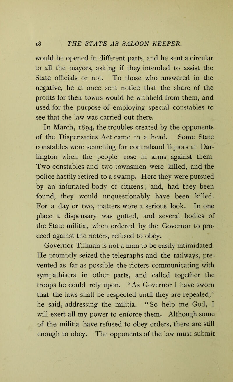 would be opened in different parts, and he sent a circular to all the mayors, asking if they intended to assist the State officials or not. To those who answered in the negative, he at once sent notice that the share of the profits for their towns would be withheld from them, and used for the purpose of employing special constables to see that the law was carried out there. In March, 1894, the troubles created by the opponents of the Dispensaries Act came to a head. Some State constables were searching for contraband liquors at Dar- lington when the people rose in arms against them. Two constables and two townsmen were killed, and the police hastily retired to a swamp. Here they were pursued by an infuriated body of citizens; and, had they been found, they would unquestionably have been killed. For a day or two, matters wore a serious look. In one place a dispensary was gutted, and several bodies of the State militia, when ordered by the Governor to pro- ceed against the rioters, refused to obey. Governor Tillman is not a man to be easily intimidated. He promptly seized the telegraphs and the railways, pre- vented as far as possible the rioters communicating with sympathisers in other parts, and called together the troops he could rely upon. “As Governor I have sworn that the laws shall be respected until they are repealed,” he said, addressing the militia. “ So help me God, I will exert all my power to enforce them. Although some of the militia have refused to obey orders, there are still enough to obey. The opponents of the law must submit