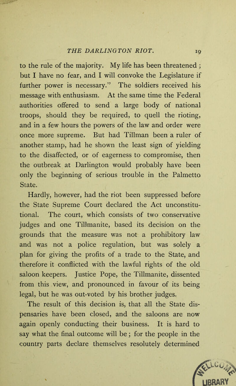 THE DARLINGTON RIOT. to the rule of the majority. My life has been threatened ; but I have no fear, and I will convoke the Legislature if further power is necessary.” The soldiers received his message with enthusiasm. At the same time the Federal authorities offered to send a large body of national troops, should they be required, to quell the rioting, and in a few hours the powers of the law and order were once more supreme. But had Tillman been a ruler of another stamp, had he shown the least sign of yielding to the disaffected, or of eagerness to compromise, then the outbreak at Darlington would probably have been only the beginning of serious trouble in the Palmetto State. Hardly, however, had the riot been suppressed before the State Supreme Court declared the Act unconstitu- tional. The court, which consists of two conservative judges and one Tillmanite, based its decision on the grounds that the measure was not a prohibitory law and was not a police regulation, but was solely a plan for giving the profits of a trade to the State, and therefore it conflicted with the lawful rights of the old saloon keepers. Justice Pope, the Tillmanite, dissented from this view, and pronounced in favour of its being legal, but he was out-voted by his brother judges. The result of this decision is, that all the State dis- pensaries have been closed, and the saloons are now again openly conducting their business. It is hard to say what the final outcome will be; for the people in the country parts declare themselves resolutely determined