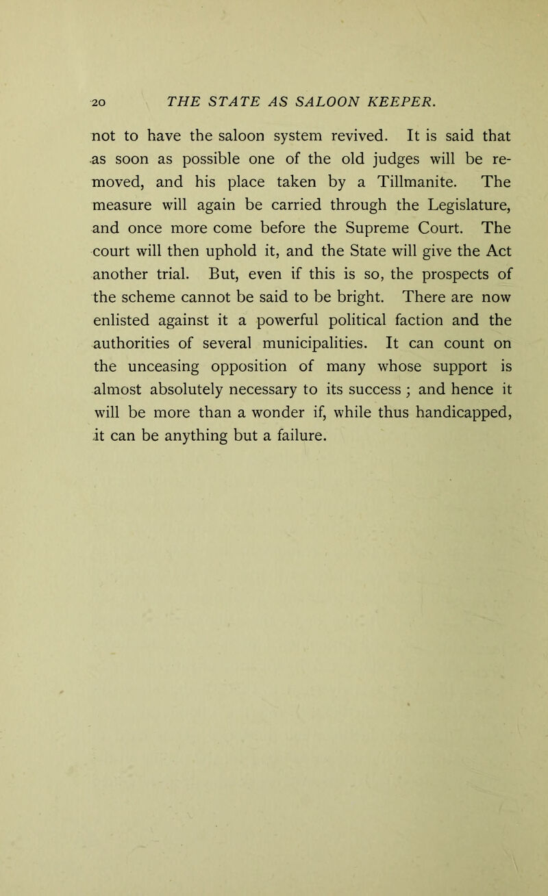 not to have the saloon system revived. It is said that •as soon as possible one of the old judges will be re- moved, and his place taken by a Tillmanite. The measure will again be carried through the Legislature, and once more come before the Supreme Court. The court will then uphold it, and the State will give the Act another trial. But, even if this is so, the prospects of the scheme cannot be said to be bright. There are now enlisted against it a powerful political faction and the authorities of several municipalities. It can count on the unceasing opposition of many whose support is almost absolutely necessary to its success; and hence it will be more than a wonder if, while thus handicapped, it can be anything but a failure.