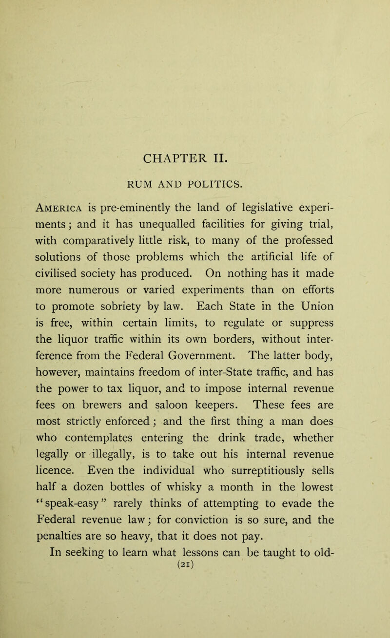 CHAPTER II. RUM AND POLITICS. America is pre-eminently the land of legislative experi- ments ; and it has unequalled facilities for giving trial, with comparatively little risk, to many of the professed solutions of those problems which the artificial life of civilised society has produced. On nothing has it made more numerous or varied experiments than on efforts to promote sobriety by law. Each State in the Union is free, within certain limits, to regulate or suppress the liquor traffic within its own borders, without inter- ference from the Federal Government. The latter body, however, maintains freedom of inter-State traffic, and has the power to tax liquor, and to impose internal revenue fees on brewers and saloon keepers. These fees are most strictly enforced; and the first thing a man does who contemplates entering the drink trade, whether legally or illegally, is to take out his internal revenue licence. Even the individual who surreptitiously sells half a dozen bottles of whisky a month in the lowest “speak-easy” rarely thinks of attempting to evade the Federal revenue law; for conviction is so sure, and the penalties are so heavy, that it does not pay. In seeking to learn what lessons can be taught to old-