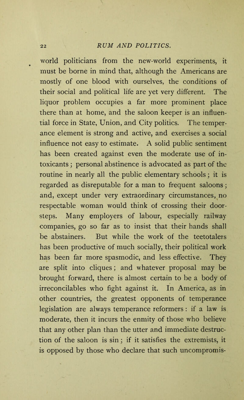 world politicians from the new-world experiments, it must be borne in mind that, although the Americans are mostly of one blood with ourselves, the conditions of their social and political life are yet very different. The liquor problem occupies a far more prominent place there than at home, and the saloon keeper is an influen- tial force in State, Union, and City politics. The temper- ance element is strong and active, and exercises a social influence not easy to estimate. A solid public sentiment has been created against even the moderate use of in- toxicants ; personal abstinence is advocated as part of the routine in nearly all the public elementary schools; it is regarded as disreputable for a man to frequent saloons; and, except under very extraordinary circumstances, no respectable woman would think of crossing their door- steps. Many employers of labour, especially railway companies, go so far as to insist that their hands shall be abstainers. But while the work of the teetotalers has been productive of much socially, their political work has been far more spasmodic, and less effective. They are split into cliques; and whatever proposal may be brought forward, there is almost certain to be a body of irreconcilables who fight against it. In America, as in other countries, the greatest opponents of temperance legislation are always temperance reformers : if a law is moderate, then it incurs the enmity of those who believe that any other plan than the utter and immediate destruc- tion of the saloon is sin; if it satisfies the extremists, it is opposed by those who declare that such uncompromis-