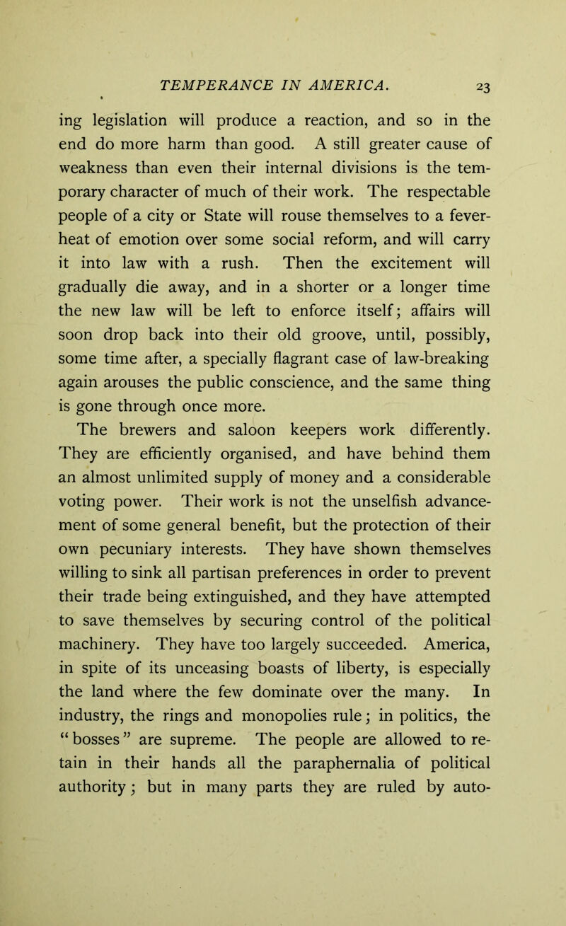 TEMPERANCE IN AMERICA. ing legislation will produce a reaction, and so in the end do more harm than good. A still greater cause of weakness than even their internal divisions is the tem- porary character of much of their work. The respectable people of a city or State will rouse themselves to a fever- heat of emotion over some social reform, and will carry it into law with a rush. Then the excitement will gradually die away, and in a shorter or a longer time the new law will be left to enforce itself; affairs will soon drop back into their old groove, until, possibly, some time after, a specially flagrant case of law-breaking again arouses the public conscience, and the same thing is gone through once more. The brewers and saloon keepers work differently. They are efficiently organised, and have behind them an almost unlimited supply of money and a considerable voting power. Their work is not the unselfish advance- ment of some general benefit, but the protection of their own pecuniary interests. They have shown themselves willing to sink all partisan preferences in order to prevent their trade being extinguished, and they have attempted to save themselves by securing control of the political machinery. They have too largely succeeded. America, in spite of its unceasing boasts of liberty, is especially the land where the few dominate over the many. In industry, the rings and monopolies rule; in politics, the “ bosses ” are supreme. The people are allowed to re- tain in their hands all the paraphernalia of political authority; but in many parts they are ruled by auto-