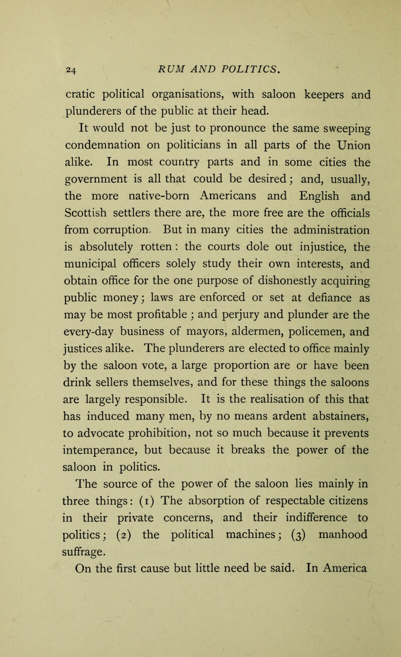 cratic political organisations, with saloon keepers and plunderers of the public at their head. It would not be just to pronounce the same sweeping condemnation on politicians in all parts of the Union alike. In most country parts and in some cities the government is all that could be desired; and, usually, the more native-born Americans and English and Scottish settlers there are, the more free are the officials from corruption. But in many cities the administration is absolutely rotten : the courts dole out injustice, the municipal officers solely study their own interests, and obtain office for the one purpose of dishonestly acquiring public money; laws are enforced or set at defiance as may be most profitable; and perjury and plunder are the every-day business of mayors, aldermen, policemen, and justices alike. The plunderers are elected to office mainly by the saloon vote, a large proportion are or have been drink sellers themselves, and for these things the saloons are largely responsible. It is the realisation of this that has induced many men, by no means ardent abstainers, to advocate prohibition, not so much because it prevents intemperance, but because it breaks the power of the saloon in politics. The source of the power of the saloon lies mainly in three things: (i) The absorption of respectable citizens in their private concerns, and their indifference to politics; (2) the political machines; (3) manhood suffrage. On the first cause but little need be said. In America