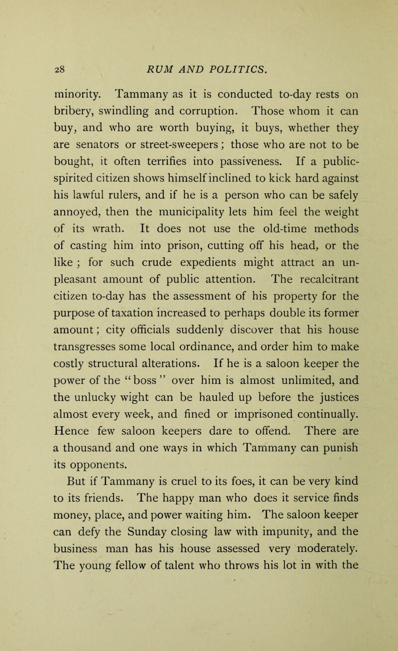 minority. Tammany as it is conducted to-day rests on bribery, swindling and corruption. Those whom it can buy, and who are worth buying, it buys, whether they are senators or street-sweepers; those who are not to be bought, it often terrifies into passiveness. If a public- spirited citizen shows himself inclined to kick hard against his lawful rulers, and if he is a person who can be safely annoyed, then the municipality lets him feel the weight of its wrath. It does not use the old-time methods of casting him into prison, cutting off his head, or the like ; for such crude expedients might attract an un- pleasant amount of public attention. The recalcitrant citizen to-day has the assessment of his property for the purpose of taxation increased to perhaps double its former amount; city officials suddenly discover that his house transgresses some local ordinance, and order him to make costly structural alterations. If he is a saloon keeper the power of the “boss” over him is almost unlimited, and the unlucky wight can be hauled up before the justices almost every week, and fined or imprisoned continually. Hence few saloon keepers dare to offend. There are a thousand and one ways in which Tammany can punish its opponents. But if Tammany is cruel to its foes, it can be very kind to its friends. The happy man who does it service finds money, place, and power waiting him. The saloon keeper can defy the Sunday closing law with impunity, and the business man has his house assessed very moderately. The young fellow of talent who throws his lot in with the