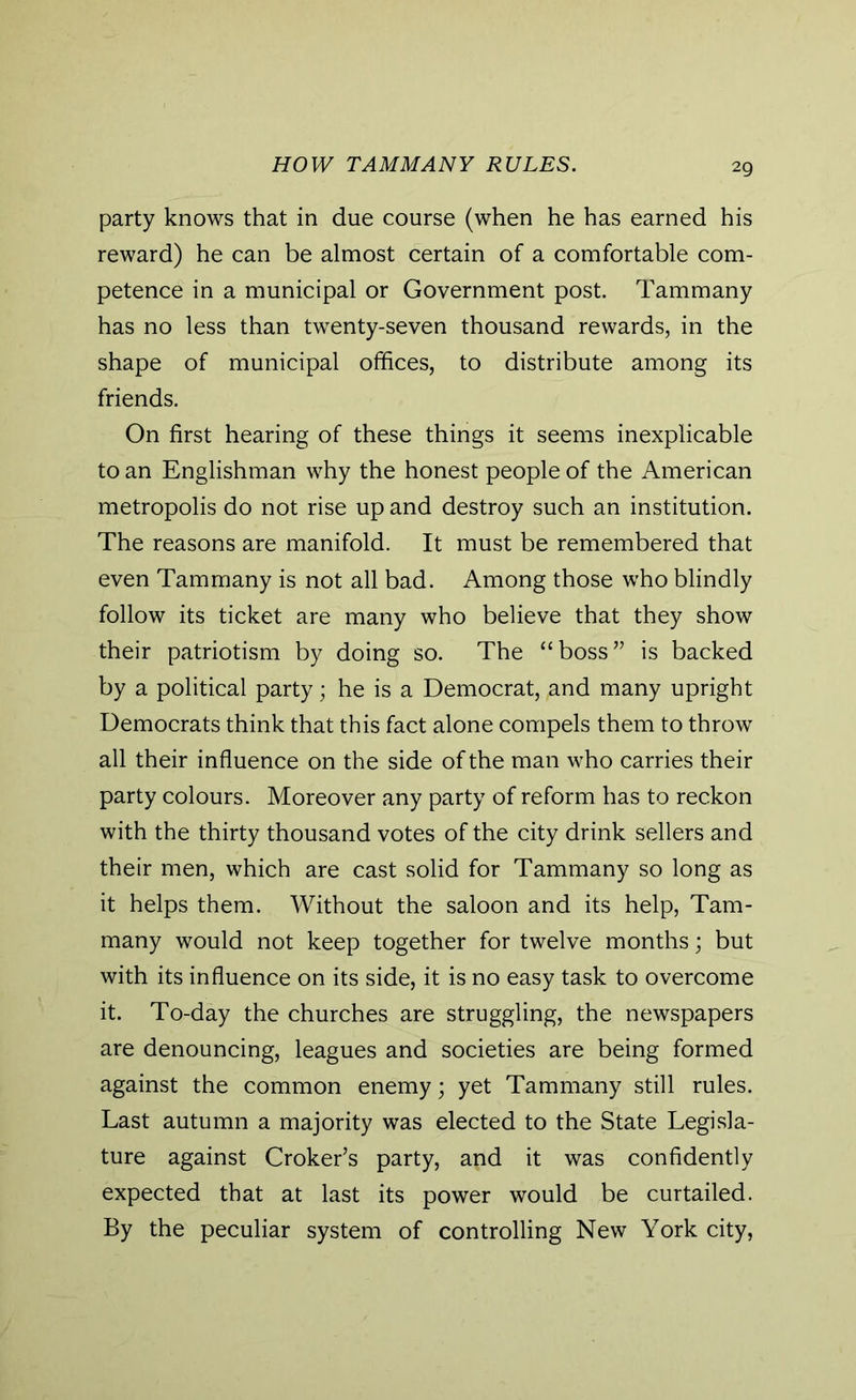 HOW TAMMANY RULES. party knows that in due course (when he has earned his reward) he can be almost certain of a comfortable com- petence in a municipal or Government post. Tammany has no less than twenty-seven thousand rewards, in the shape of municipal offices, to distribute among its friends. On first hearing of these things it seems inexplicable to an Englishman why the honest people of the American metropolis do not rise up and destroy such an institution. The reasons are manifold. It must be remembered that even Tammany is not all bad. Among those who blindly follow its ticket are many who believe that they show their patriotism by doing so. The “boss” is backed by a political party; he is a Democrat, ,and many upright Democrats think that this fact alone compels them to throw all their influence on the side of the man who carries their party colours. Moreover any party of reform has to reckon with the thirty thousand votes of the city drink sellers and their men, which are cast solid for Tammany so long as it helps them. Without the saloon and its help, Tam- many would not keep together for twelve months; but with its influence on its side, it is no easy task to overcome it. To-day the churches are struggling, the newspapers are denouncing, leagues and societies are being formed against the common enemy; yet Tammany still rules. Last autumn a majority was elected to the State Legisla- ture against Croker’s party, and it was confidently expected that at last its power would be curtailed. By the peculiar system of controlling New York city,