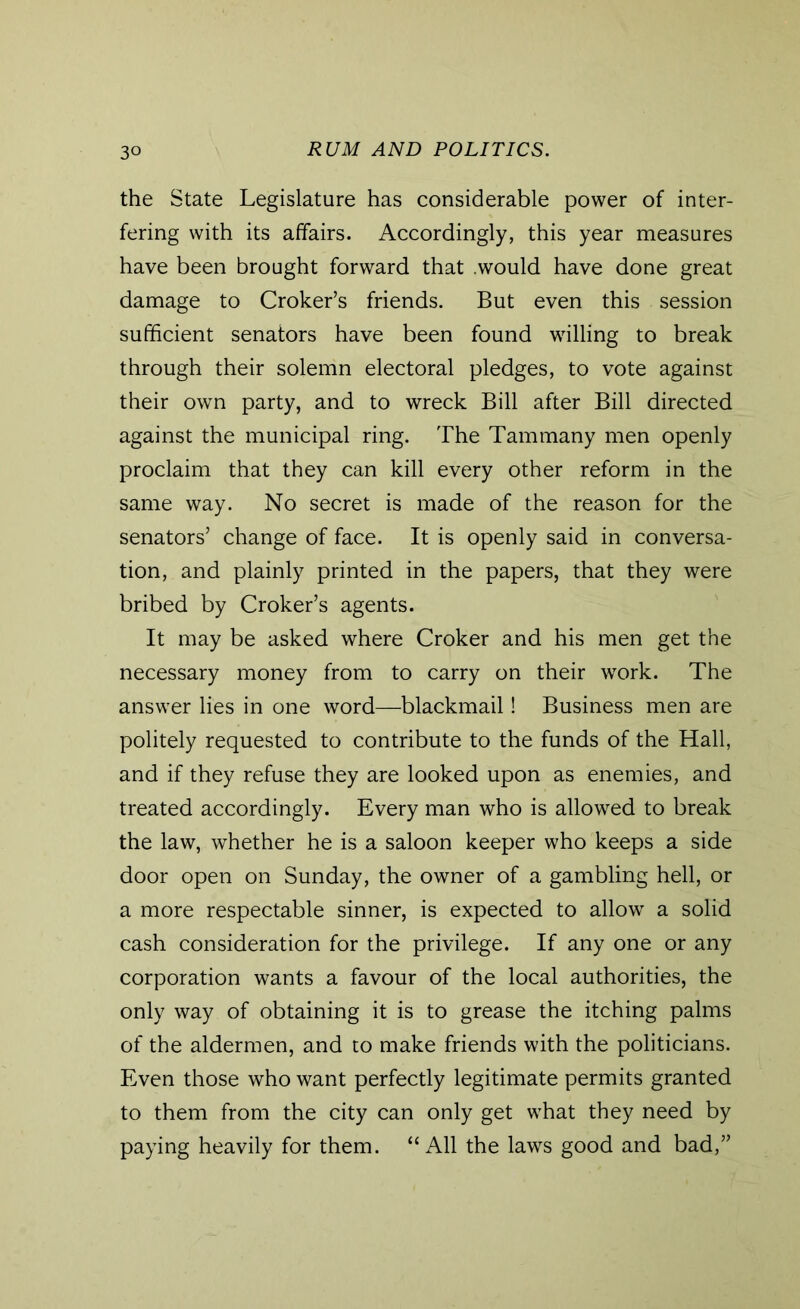 the State Legislature has considerable power of inter- fering with its affairs. Accordingly, this year measures have been brought forward that .would have done great damage to Croker’s friends. But even this session sufficient senators have been found willing to break through their solemn electoral pledges, to vote against their own party, and to wreck Bill after Bill directed against the municipal ring. The Tammany men openly proclaim that they can kill every other reform in the same way. No secret is made of the reason for the senators’ change of face. It is openly said in conversa- tion, and plainly printed in the papers, that they were bribed by Croker’s agents. It may be asked where Croker and his men get the necessary money from to carry on their work. The answer lies in one word—blackmail! Business men are politely requested to contribute to the funds of the Hall, and if they refuse they are looked upon as enemies, and treated accordingly. Every man who is allowed to break the law, whether he is a saloon keeper who keeps a side door open on Sunday, the owner of a gambling hell, or a more respectable sinner, is expected to allow a solid cash consideration for the privilege. If any one or any corporation wants a favour of the local authorities, the only way of obtaining it is to grease the itching palms of the aldermen, and to make friends with the politicians. Even those who want perfectly legitimate permits granted to them from the city can only get what they need by paying heavily for them. “All the laws good and bad,”