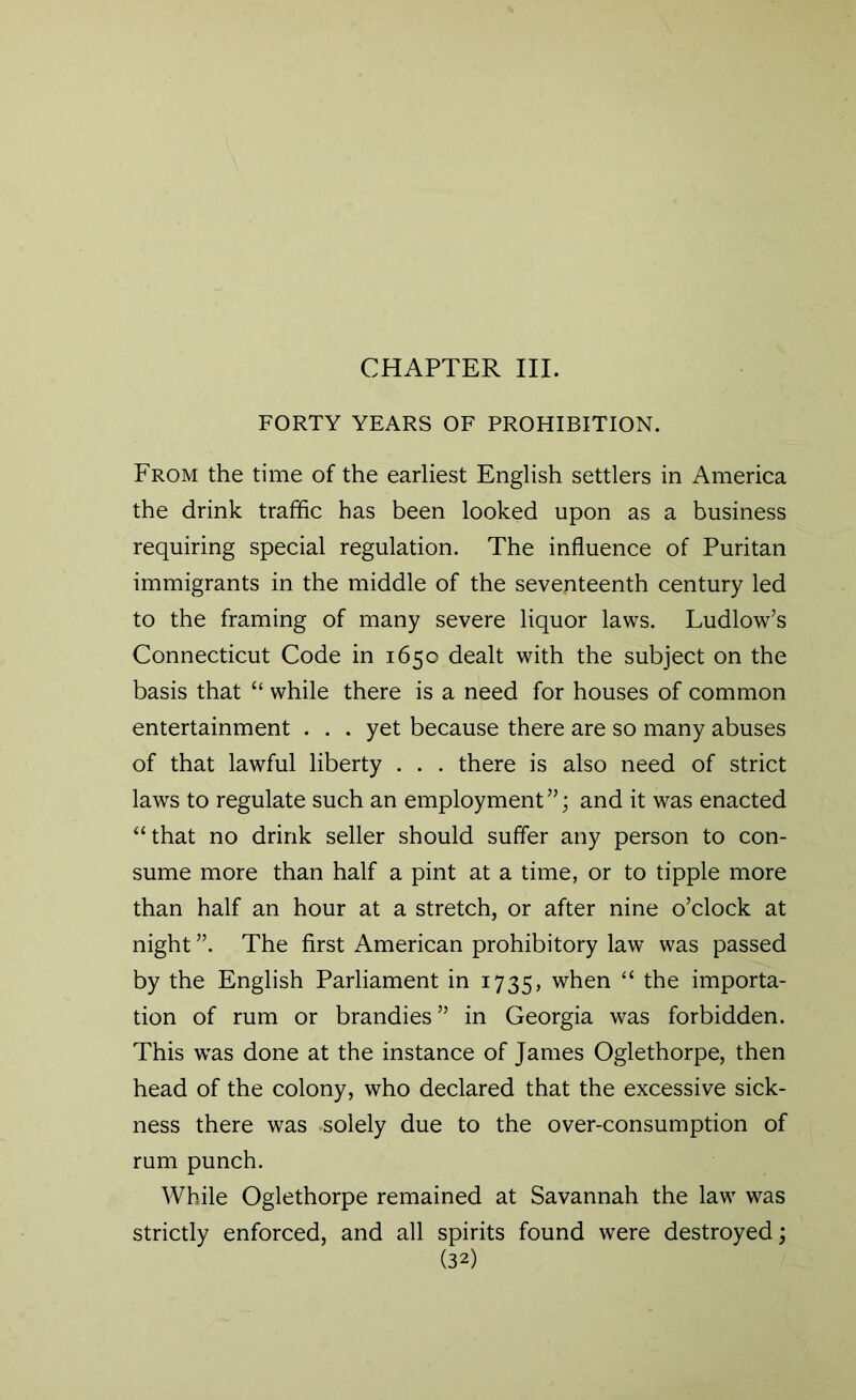 CHAPTER III. FORTY YEARS OF PROHIBITION. From the time of the earliest English settlers in America the drink traffic has been looked upon as a business requiring special regulation. The influence of Puritan immigrants in the middle of the seventeenth century led to the framing of many severe liquor laws. Ludlow’s Connecticut Code in 1650 dealt with the subject on the basis that “ while there is a need for houses of common entertainment . . . yet because there are so many abuses of that lawful liberty . . . there is also need of strict laws to regulate such an employment”; and it was enacted “that no drink seller should suffer any person to con- sume more than half a pint at a time, or to tipple more than half an hour at a stretch, or after nine o’clock at night ”. The first American prohibitory law was passed by the English Parliament in 1735, when “ the importa- tion of rum or brandies” in Georgia was forbidden. This was done at the instance of James Oglethorpe, then head of the colony, who declared that the excessive sick- ness there was -solely due to the over-consumption of rum punch. While Oglethorpe remained at Savannah the law was strictly enforced, and all spirits found were destroyed;
