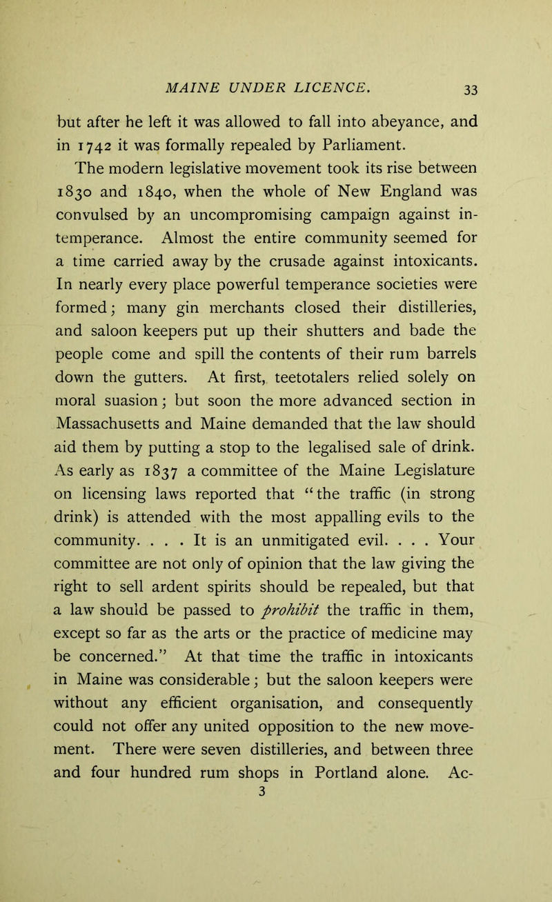 MAINE UNDER LICENCE. but after he left it was allowed to fall into abeyance, and in 1742 it was formally repealed by Parliament. The modern legislative movement took its rise between 1830 and 1840, when the whole of New England was convulsed by an uncompromising campaign against in- temperance. Almost the entire community seemed for a time carried away by the crusade against intoxicants. In nearly every place powerful temperance societies were formed; many gin merchants closed their distilleries, and saloon keepers put up their shutters and bade the people come and spill the contents of their rum barrels down the gutters. At first, teetotalers relied solely on moral suasion; but soon the more advanced section in Massachusetts and Maine demanded that the law should aid them by putting a stop to the legalised sale of drink. As early as 1837 a committee of the Maine Legislature on licensing laws reported that “the traffic (in strong drink) is attended with the most appalling evils to the community. . . . It is an unmitigated evil. . . . Your committee are not only of opinion that the law giving the right to sell ardent spirits should be repealed, but that a law should be passed to prohibit the traffic in them, except so far as the arts or the practice of medicine may be concerned.” At that time the traffic in intoxicants in Maine was considerable; but the saloon keepers were without any efficient organisation, and consequently could not offer any united opposition to the new move- ment. There were seven distilleries, and between three and four hundred rum shops in Portland alone. Ac- 3