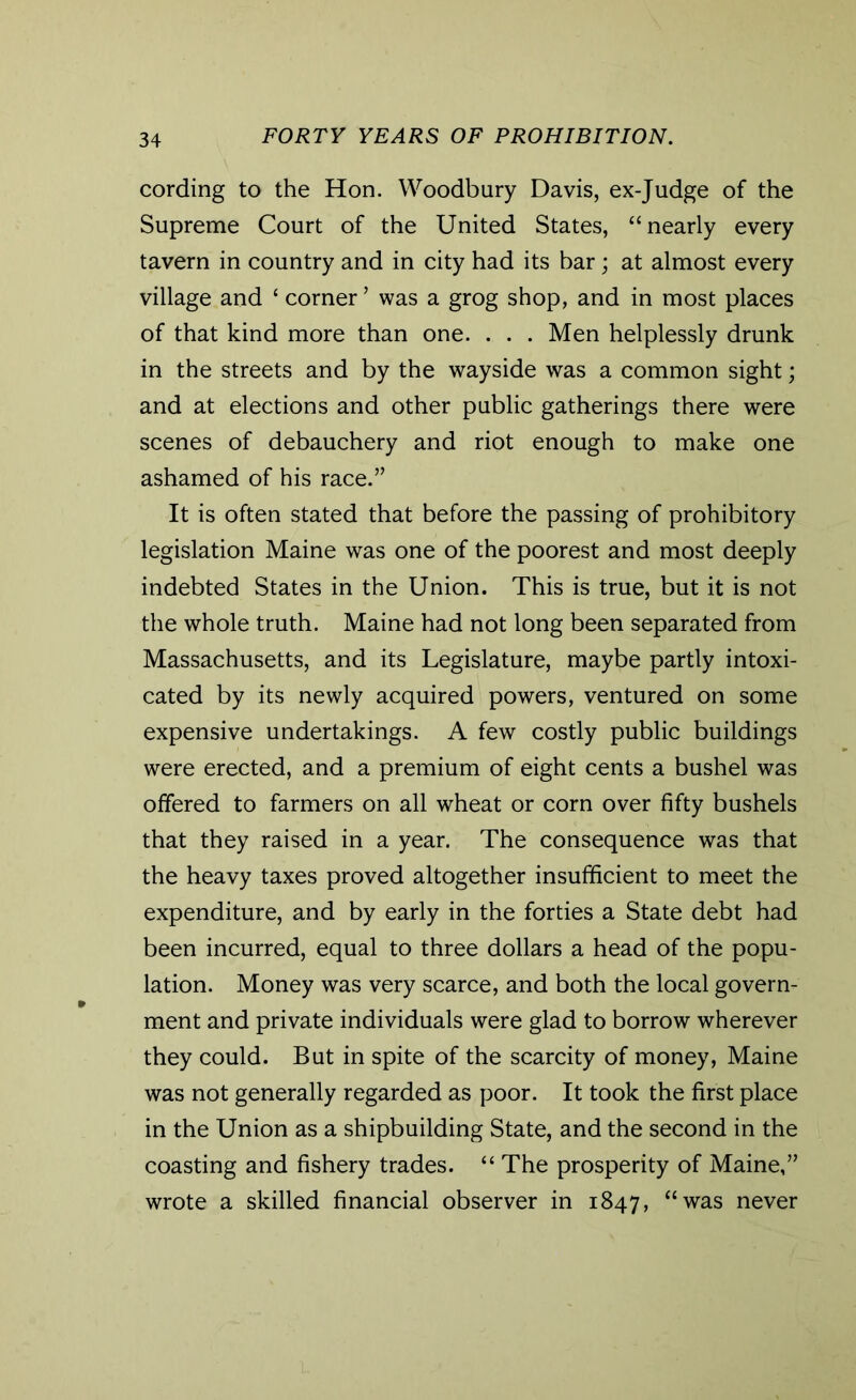 cording to the Hon. Woodbury Davis, ex-Judge of the Supreme Court of the United States, “nearly every tavern in country and in city had its bar; at almost every village and £ corner ’ was a grog shop, and in most places of that kind more than one. . . . Men helplessly drunk in the streets and by the wayside was a common sight; and at elections and other public gatherings there were scenes of debauchery and riot enough to make one ashamed of his race.” It is often stated that before the passing of prohibitory legislation Maine was one of the poorest and most deeply indebted States in the Union. This is true, but it is not the whole truth. Maine had not long been separated from Massachusetts, and its Legislature, maybe partly intoxi- cated by its newly acquired powers, ventured on some expensive undertakings. A few costly public buildings were erected, and a premium of eight cents a bushel was offered to farmers on all wheat or corn over fifty bushels that they raised in a year. The consequence was that the heavy taxes proved altogether insufficient to meet the expenditure, and by early in the forties a State debt had been incurred, equal to three dollars a head of the popu- lation. Money was very scarce, and both the local govern- ment and private individuals were glad to borrow wherever they could. But in spite of the scarcity of money, Maine was not generally regarded as poor. It took the first place in the Union as a shipbuilding State, and the second in the coasting and fishery trades. “ The prosperity of Maine,” wrote a skilled financial observer in 1847, “was never