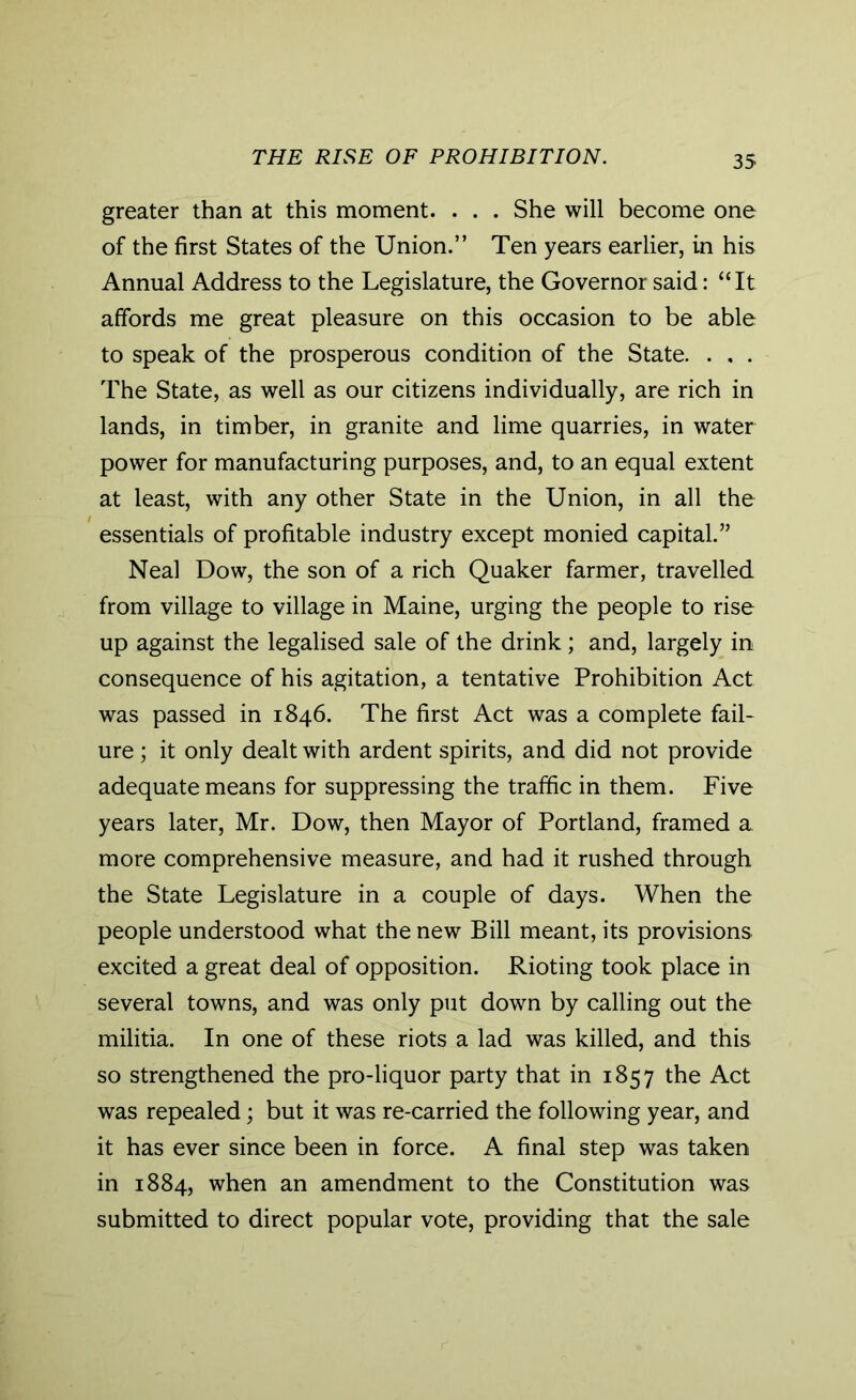 THE RISE OF PROHIBITION. greater than at this moment. . . . She will become one of the first States of the Union.” Ten years earlier, in his Annual Address to the Legislature, the Governor said: “It affords me great pleasure on this occasion to be able to speak of the prosperous condition of the State. . . . The State, as well as our citizens individually, are rich in lands, in timber, in granite and lime quarries, in water power for manufacturing purposes, and, to an equal extent at least, with any other State in the Union, in all the essentials of profitable industry except monied capital.” Neal Dow, the son of a rich Quaker farmer, travelled from village to village in Maine, urging the people to rise up against the legalised sale of the drink ; and, largely in consequence of his agitation, a tentative Prohibition Act was passed in 1846. The first Act was a complete fail- ure ; it only dealt with ardent spirits, and did not provide adequate means for suppressing the traffic in them. Five years later, Mr. Dow, then Mayor of Portland, framed a more comprehensive measure, and had it rushed through the State Legislature in a couple of days. When the people understood what the new Bill meant, its provisions excited a great deal of opposition. Rioting took place in several towns, and was only put down by calling out the militia. In one of these riots a lad was killed, and this so strengthened the pro-liquor party that in 1857 the Act was repealed; but it was re-carried the following year, and it has ever since been in force. A final step was taken in 1884, when an amendment to the Constitution was submitted to direct popular vote, providing that the sale