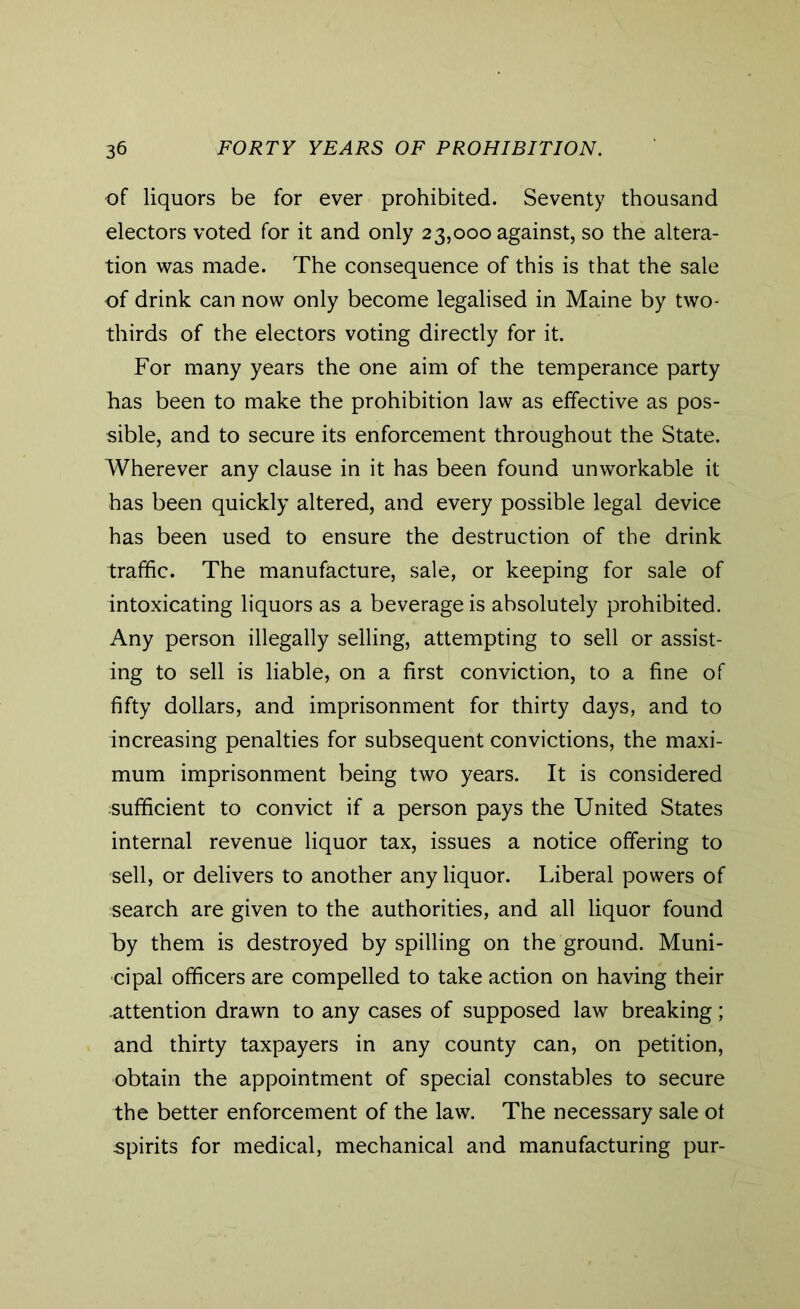 of liquors be for ever prohibited. Seventy thousand electors voted for it and only 23,000 against, so the altera- tion was made. The consequence of this is that the sale of drink can now only become legalised in Maine by two- thirds of the electors voting directly for it. For many years the one aim of the temperance party has been to make the prohibition law as effective as pos- sible, and to secure its enforcement throughout the State. Wherever any clause in it has been found unworkable it has been quickly altered, and every possible legal device has been used to ensure the destruction of the drink traffic. The manufacture, sale, or keeping for sale of intoxicating liquors as a beverage is absolutely prohibited. Any person illegally selling, attempting to sell or assist- ing to sell is liable, on a first conviction, to a fine of fifty dollars, and imprisonment for thirty days, and to increasing penalties for subsequent convictions, the maxi- mum imprisonment being two years. It is considered sufficient to convict if a person pays the United States internal revenue liquor tax, issues a notice offering to sell, or delivers to another any liquor. Liberal powers of search are given to the authorities, and all liquor found by them is destroyed by spilling on the ground. Muni- cipal officers are compelled to take action on having their attention drawn to any cases of supposed law breaking; and thirty taxpayers in any county can, on petition, obtain the appointment of special constables to secure the better enforcement of the law. The necessary sale of spirits for medical, mechanical and manufacturing pur-