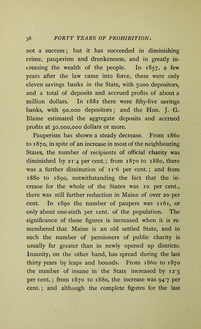 not a success; but it has succeeded in diminishing crime, pauperism and drunkenness, and in greatly in- creasing the wealth of the people. In 1857, a few years after the law came into force, there were only eleven savings banks in the State, with 5000 depositors, and a total of deposits and accrued profits of about a million dollars. In 1882 there were fifty-five savings banks, with 90,000 depositors; and the Hon. J. G. Blaine estimated the aggregate deposits and accrued profits at 30,000,000 dollars or more. Pauperism has shown a steady decrease. From i860 to 1870, in spite of an increase in most of the neighbouring States, the number of recipients of official charity was diminished by 21*4 per cent.; from 1870 to 1880, there was a further diminution of t 1 *6 per cent. ; and from 1880 to 1890, notwithstanding the fact that the in- crease for the whole of the States was 10 per cent., there wras still further reduction in Maine of over 20 per cent. In 1890 the number of paupers was 1161, or only about one-sixth per cent, of the population. The significance of these figures is increased when it is re- membered that Maine is an old settled State, and in such the number of pensioners of public charity is usually far greater than in newly opened up districts. Insanity, on the other hand, has spread during the last thirty years by leaps and bounds. From i860 to 1870 the number of insane in the State increased by i2'5 per cent.; from 1870 to 1880, the increase was 947 per cent.; and although the complete figures for the last