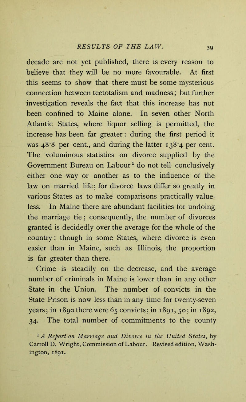 RESULTS OF THE LAW. decade are not yet published, there is every reason to believe that they will be no more favourable. At first this seems to show that there must be some mysterious connection between teetotalism and madness; but further investigation reveals the fact that this increase has not been confined to Maine alone. In seven other North Atlantic States, where liquor selling is permitted, the increase has been far greater: during the first period it was 48’8 per cent., and during the latter i38’4 per cent. The voluminous statistics on divorce supplied by the Government Bureau on Labour1 do not tell conclusively either one way or another as to the influence of the law on married life; for divorce laws differ so greatly in various States as to make comparisons practically value- less. In Maine there are abundant facilities for undoing the marriage tie; consequently, the number of divorces granted is decidedly over the average for the whole of the country : though in some States, where divorce is even easier than in Maine, such as Illinois, the proportion is far greater than there. Crime is steadily on the decrease, and the average number of criminals in Maine is lower than in any other State in the Union. The number of convicts in the State Prison is now less than in any time for twenty-seven years; in 1890 there were 65 convicts; in 1891, 50; in 1892, 34. The total number of commitments to the county 1A Report on Marriage and Divorce in the United States, by Carroll D. Wright, Commission of Labour. Revised edition, Wash- ington, 1891.