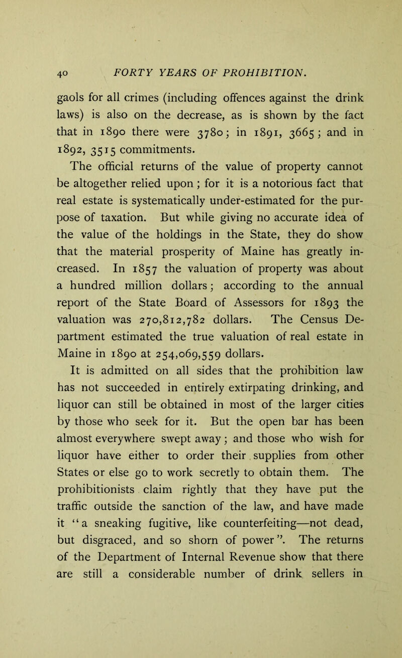 gaols for all crimes (including offences against the drink laws) is also on the decrease, as is shown by the fact that in 1890 there were 3780; in 1891, 3665; and in 1892, 3515 commitments. The official returns of the value of property cannot be altogether relied upon; for it is a notorious fact that real estate is systematically under-estimated for the pur- pose of taxation. But while giving no accurate idea of the value of the holdings in the State, they do show that the material prosperity of Maine has greatly in- creased. In 1857 the valuation of property was about a hundred million dollars; according to the annual report of the State Board of Assessors for 1893 the valuation was 270,812,782 dollars. The Census De- partment estimated the true valuation of real estate in Maine in 1890 at 254,069,559 dollars. It is admitted on all sides that the prohibition law has not succeeded in entirely extirpating drinking, and liquor can still be obtained in most of the larger cities by those who seek for it. But the open bar has been almost everywhere swept away; and those who wish for liquor have either to order their supplies from other States or else go to work secretly to obtain them. The prohibitionists claim rightly that they have put the traffic outside the sanction of the law, and have made it “a sneaking fugitive, like counterfeiting—not dead, but disgraced, and so shorn of power *\ The returns of the Department of Internal Revenue show that there are still a considerable number of drink sellers in